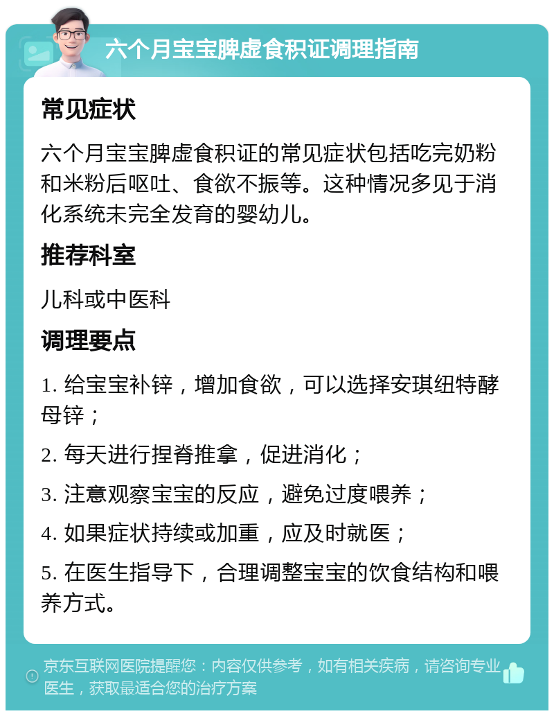 六个月宝宝脾虚食积证调理指南 常见症状 六个月宝宝脾虚食积证的常见症状包括吃完奶粉和米粉后呕吐、食欲不振等。这种情况多见于消化系统未完全发育的婴幼儿。 推荐科室 儿科或中医科 调理要点 1. 给宝宝补锌，增加食欲，可以选择安琪纽特酵母锌； 2. 每天进行捏脊推拿，促进消化； 3. 注意观察宝宝的反应，避免过度喂养； 4. 如果症状持续或加重，应及时就医； 5. 在医生指导下，合理调整宝宝的饮食结构和喂养方式。