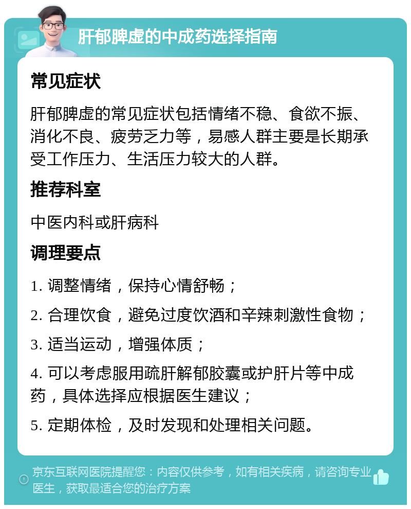 肝郁脾虚的中成药选择指南 常见症状 肝郁脾虚的常见症状包括情绪不稳、食欲不振、消化不良、疲劳乏力等，易感人群主要是长期承受工作压力、生活压力较大的人群。 推荐科室 中医内科或肝病科 调理要点 1. 调整情绪，保持心情舒畅； 2. 合理饮食，避免过度饮酒和辛辣刺激性食物； 3. 适当运动，增强体质； 4. 可以考虑服用疏肝解郁胶囊或护肝片等中成药，具体选择应根据医生建议； 5. 定期体检，及时发现和处理相关问题。