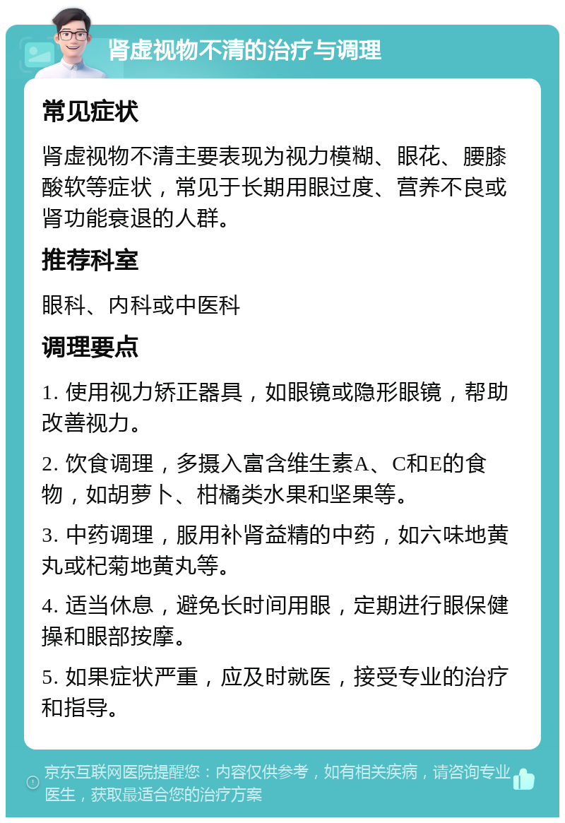 肾虚视物不清的治疗与调理 常见症状 肾虚视物不清主要表现为视力模糊、眼花、腰膝酸软等症状，常见于长期用眼过度、营养不良或肾功能衰退的人群。 推荐科室 眼科、内科或中医科 调理要点 1. 使用视力矫正器具，如眼镜或隐形眼镜，帮助改善视力。 2. 饮食调理，多摄入富含维生素A、C和E的食物，如胡萝卜、柑橘类水果和坚果等。 3. 中药调理，服用补肾益精的中药，如六味地黄丸或杞菊地黄丸等。 4. 适当休息，避免长时间用眼，定期进行眼保健操和眼部按摩。 5. 如果症状严重，应及时就医，接受专业的治疗和指导。