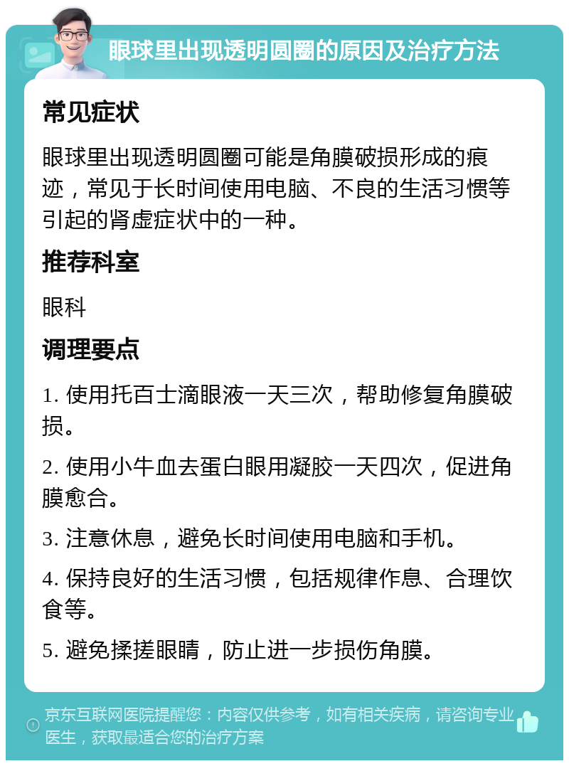 眼球里出现透明圆圈的原因及治疗方法 常见症状 眼球里出现透明圆圈可能是角膜破损形成的痕迹，常见于长时间使用电脑、不良的生活习惯等引起的肾虚症状中的一种。 推荐科室 眼科 调理要点 1. 使用托百士滴眼液一天三次，帮助修复角膜破损。 2. 使用小牛血去蛋白眼用凝胶一天四次，促进角膜愈合。 3. 注意休息，避免长时间使用电脑和手机。 4. 保持良好的生活习惯，包括规律作息、合理饮食等。 5. 避免揉搓眼睛，防止进一步损伤角膜。