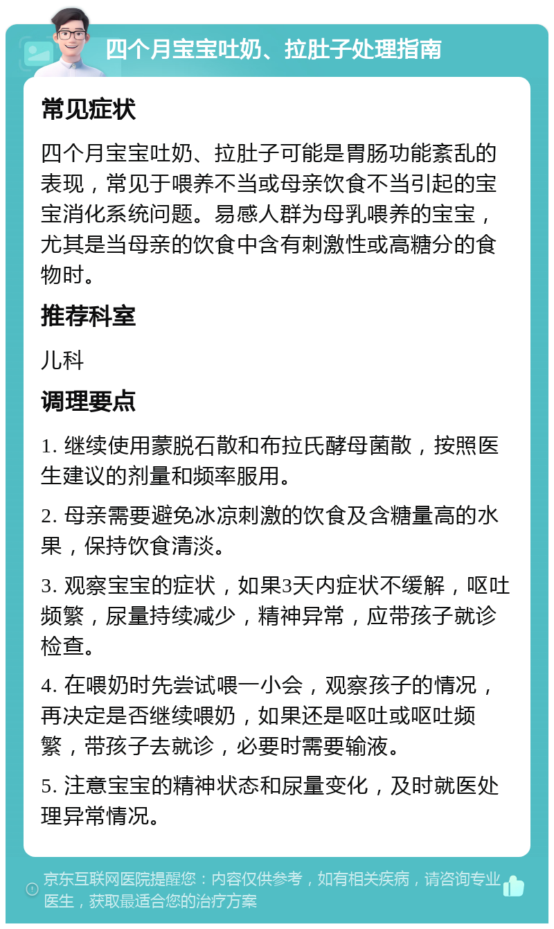 四个月宝宝吐奶、拉肚子处理指南 常见症状 四个月宝宝吐奶、拉肚子可能是胃肠功能紊乱的表现，常见于喂养不当或母亲饮食不当引起的宝宝消化系统问题。易感人群为母乳喂养的宝宝，尤其是当母亲的饮食中含有刺激性或高糖分的食物时。 推荐科室 儿科 调理要点 1. 继续使用蒙脱石散和布拉氏酵母菌散，按照医生建议的剂量和频率服用。 2. 母亲需要避免冰凉刺激的饮食及含糖量高的水果，保持饮食清淡。 3. 观察宝宝的症状，如果3天内症状不缓解，呕吐频繁，尿量持续减少，精神异常，应带孩子就诊检查。 4. 在喂奶时先尝试喂一小会，观察孩子的情况，再决定是否继续喂奶，如果还是呕吐或呕吐频繁，带孩子去就诊，必要时需要输液。 5. 注意宝宝的精神状态和尿量变化，及时就医处理异常情况。