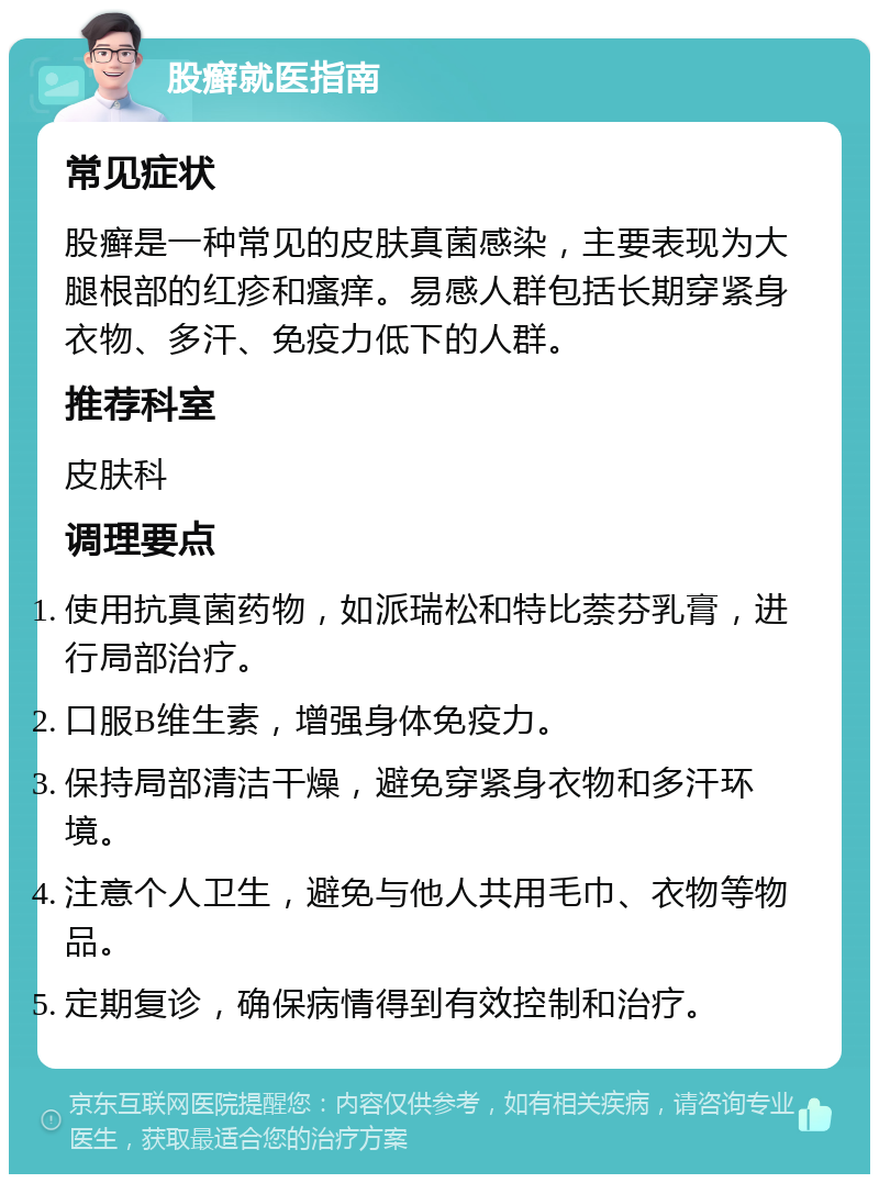 股癣就医指南 常见症状 股癣是一种常见的皮肤真菌感染，主要表现为大腿根部的红疹和瘙痒。易感人群包括长期穿紧身衣物、多汗、免疫力低下的人群。 推荐科室 皮肤科 调理要点 使用抗真菌药物，如派瑞松和特比萘芬乳膏，进行局部治疗。 口服B维生素，增强身体免疫力。 保持局部清洁干燥，避免穿紧身衣物和多汗环境。 注意个人卫生，避免与他人共用毛巾、衣物等物品。 定期复诊，确保病情得到有效控制和治疗。