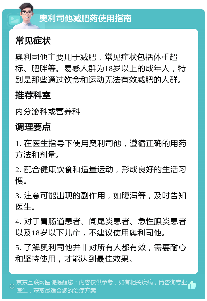 奥利司他减肥药使用指南 常见症状 奥利司他主要用于减肥，常见症状包括体重超标、肥胖等。易感人群为18岁以上的成年人，特别是那些通过饮食和运动无法有效减肥的人群。 推荐科室 内分泌科或营养科 调理要点 1. 在医生指导下使用奥利司他，遵循正确的用药方法和剂量。 2. 配合健康饮食和适量运动，形成良好的生活习惯。 3. 注意可能出现的副作用，如腹泻等，及时告知医生。 4. 对于胃肠道患者、阑尾炎患者、急性腺炎患者以及18岁以下儿童，不建议使用奥利司他。 5. 了解奥利司他并非对所有人都有效，需要耐心和坚持使用，才能达到最佳效果。