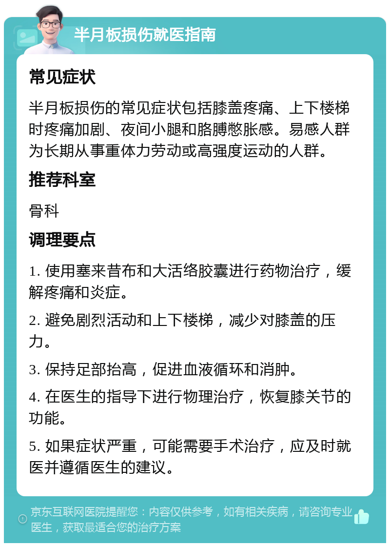 半月板损伤就医指南 常见症状 半月板损伤的常见症状包括膝盖疼痛、上下楼梯时疼痛加剧、夜间小腿和胳膊憋胀感。易感人群为长期从事重体力劳动或高强度运动的人群。 推荐科室 骨科 调理要点 1. 使用塞来昔布和大活络胶囊进行药物治疗，缓解疼痛和炎症。 2. 避免剧烈活动和上下楼梯，减少对膝盖的压力。 3. 保持足部抬高，促进血液循环和消肿。 4. 在医生的指导下进行物理治疗，恢复膝关节的功能。 5. 如果症状严重，可能需要手术治疗，应及时就医并遵循医生的建议。