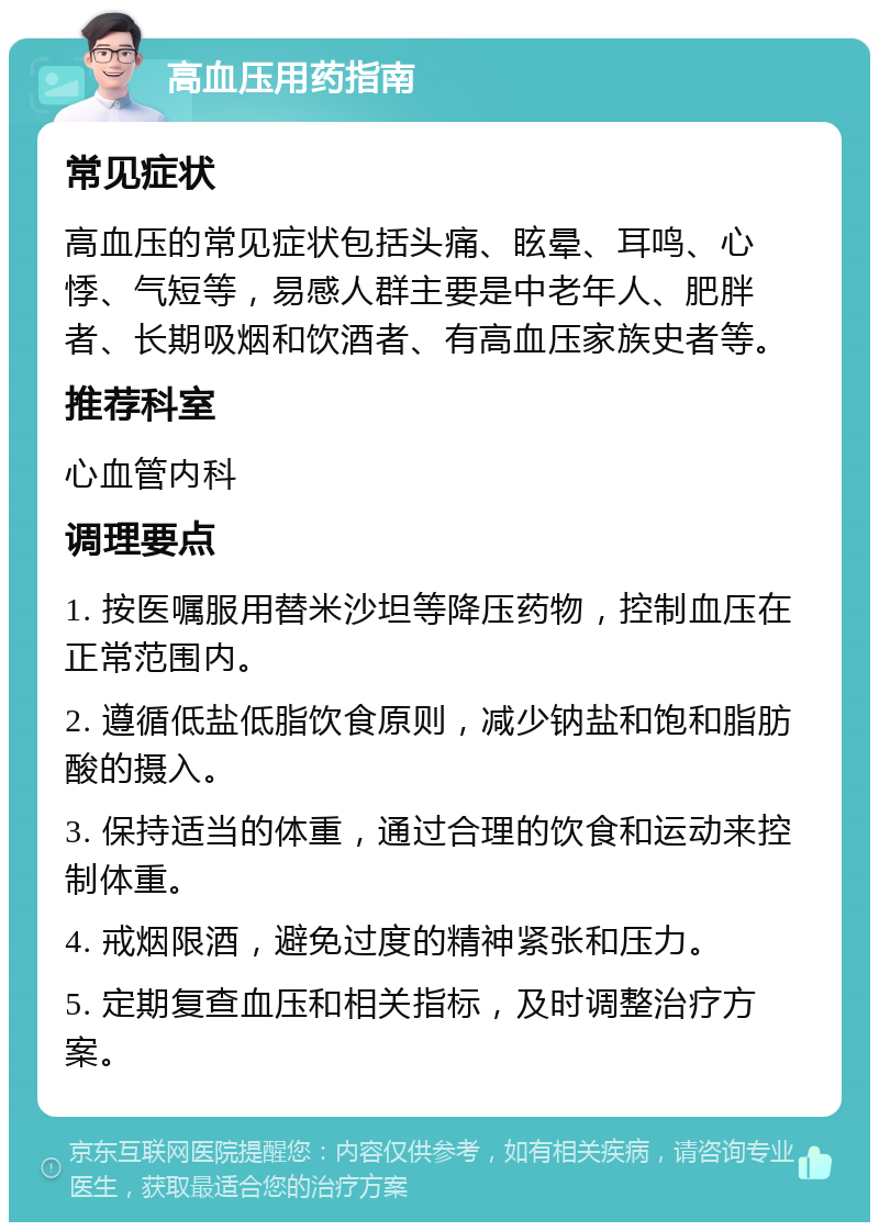 高血压用药指南 常见症状 高血压的常见症状包括头痛、眩晕、耳鸣、心悸、气短等，易感人群主要是中老年人、肥胖者、长期吸烟和饮酒者、有高血压家族史者等。 推荐科室 心血管内科 调理要点 1. 按医嘱服用替米沙坦等降压药物，控制血压在正常范围内。 2. 遵循低盐低脂饮食原则，减少钠盐和饱和脂肪酸的摄入。 3. 保持适当的体重，通过合理的饮食和运动来控制体重。 4. 戒烟限酒，避免过度的精神紧张和压力。 5. 定期复查血压和相关指标，及时调整治疗方案。