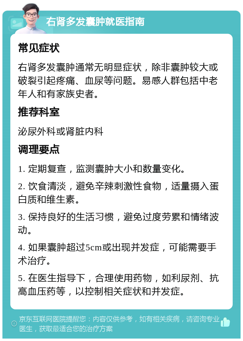 右肾多发囊肿就医指南 常见症状 右肾多发囊肿通常无明显症状，除非囊肿较大或破裂引起疼痛、血尿等问题。易感人群包括中老年人和有家族史者。 推荐科室 泌尿外科或肾脏内科 调理要点 1. 定期复查，监测囊肿大小和数量变化。 2. 饮食清淡，避免辛辣刺激性食物，适量摄入蛋白质和维生素。 3. 保持良好的生活习惯，避免过度劳累和情绪波动。 4. 如果囊肿超过5cm或出现并发症，可能需要手术治疗。 5. 在医生指导下，合理使用药物，如利尿剂、抗高血压药等，以控制相关症状和并发症。