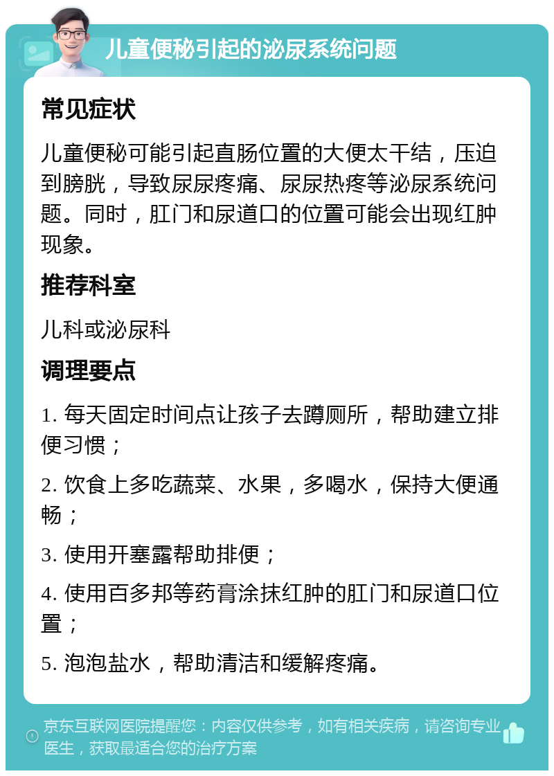 儿童便秘引起的泌尿系统问题 常见症状 儿童便秘可能引起直肠位置的大便太干结，压迫到膀胱，导致尿尿疼痛、尿尿热疼等泌尿系统问题。同时，肛门和尿道口的位置可能会出现红肿现象。 推荐科室 儿科或泌尿科 调理要点 1. 每天固定时间点让孩子去蹲厕所，帮助建立排便习惯； 2. 饮食上多吃蔬菜、水果，多喝水，保持大便通畅； 3. 使用开塞露帮助排便； 4. 使用百多邦等药膏涂抹红肿的肛门和尿道口位置； 5. 泡泡盐水，帮助清洁和缓解疼痛。