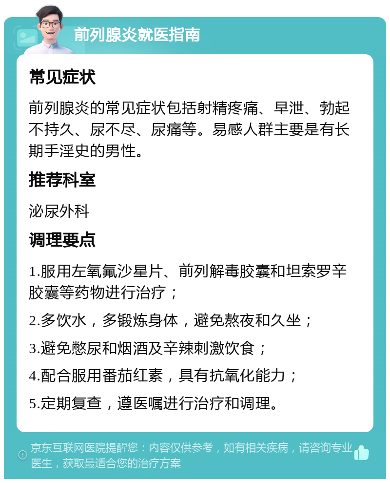 前列腺炎就医指南 常见症状 前列腺炎的常见症状包括射精疼痛、早泄、勃起不持久、尿不尽、尿痛等。易感人群主要是有长期手淫史的男性。 推荐科室 泌尿外科 调理要点 1.服用左氧氟沙星片、前列解毒胶囊和坦索罗辛胶囊等药物进行治疗； 2.多饮水，多锻炼身体，避免熬夜和久坐； 3.避免憋尿和烟酒及辛辣刺激饮食； 4.配合服用番茄红素，具有抗氧化能力； 5.定期复查，遵医嘱进行治疗和调理。