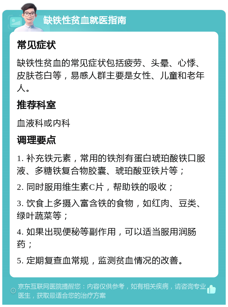 缺铁性贫血就医指南 常见症状 缺铁性贫血的常见症状包括疲劳、头晕、心悸、皮肤苍白等，易感人群主要是女性、儿童和老年人。 推荐科室 血液科或内科 调理要点 1. 补充铁元素，常用的铁剂有蛋白琥珀酸铁口服液、多糖铁复合物胶囊、琥珀酸亚铁片等； 2. 同时服用维生素C片，帮助铁的吸收； 3. 饮食上多摄入富含铁的食物，如红肉、豆类、绿叶蔬菜等； 4. 如果出现便秘等副作用，可以适当服用润肠药； 5. 定期复查血常规，监测贫血情况的改善。