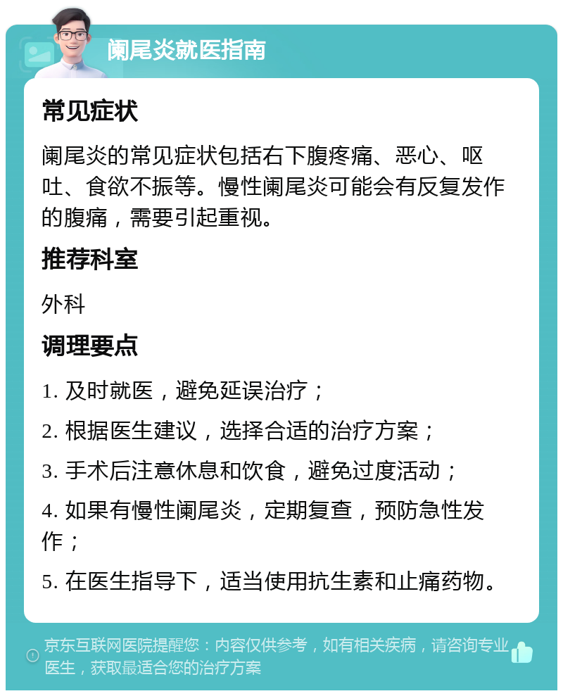 阑尾炎就医指南 常见症状 阑尾炎的常见症状包括右下腹疼痛、恶心、呕吐、食欲不振等。慢性阑尾炎可能会有反复发作的腹痛，需要引起重视。 推荐科室 外科 调理要点 1. 及时就医，避免延误治疗； 2. 根据医生建议，选择合适的治疗方案； 3. 手术后注意休息和饮食，避免过度活动； 4. 如果有慢性阑尾炎，定期复查，预防急性发作； 5. 在医生指导下，适当使用抗生素和止痛药物。