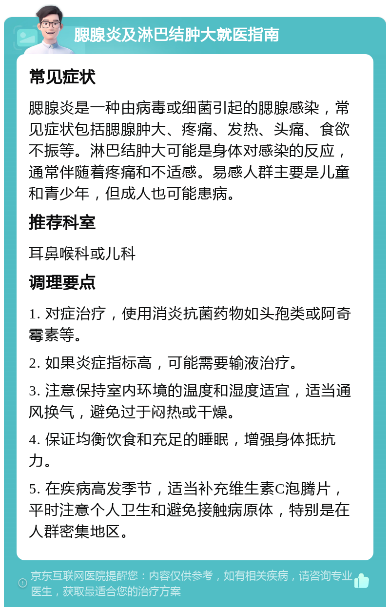 腮腺炎及淋巴结肿大就医指南 常见症状 腮腺炎是一种由病毒或细菌引起的腮腺感染，常见症状包括腮腺肿大、疼痛、发热、头痛、食欲不振等。淋巴结肿大可能是身体对感染的反应，通常伴随着疼痛和不适感。易感人群主要是儿童和青少年，但成人也可能患病。 推荐科室 耳鼻喉科或儿科 调理要点 1. 对症治疗，使用消炎抗菌药物如头孢类或阿奇霉素等。 2. 如果炎症指标高，可能需要输液治疗。 3. 注意保持室内环境的温度和湿度适宜，适当通风换气，避免过于闷热或干燥。 4. 保证均衡饮食和充足的睡眠，增强身体抵抗力。 5. 在疾病高发季节，适当补充维生素C泡腾片，平时注意个人卫生和避免接触病原体，特别是在人群密集地区。