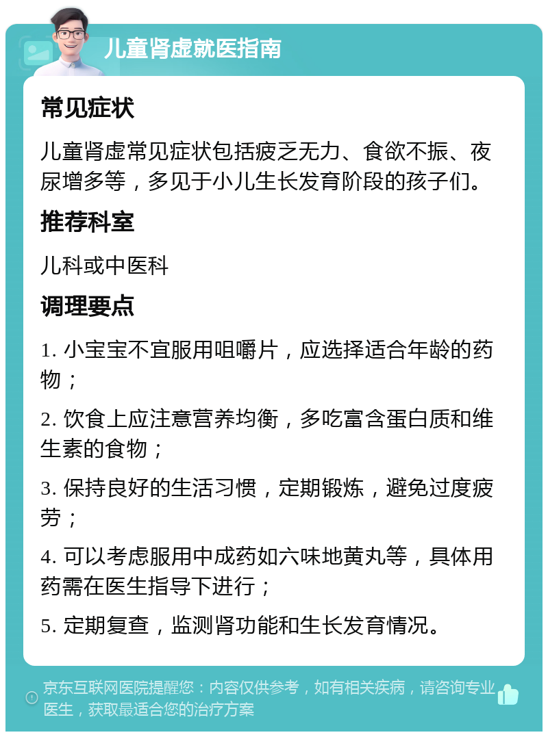 儿童肾虚就医指南 常见症状 儿童肾虚常见症状包括疲乏无力、食欲不振、夜尿增多等，多见于小儿生长发育阶段的孩子们。 推荐科室 儿科或中医科 调理要点 1. 小宝宝不宜服用咀嚼片，应选择适合年龄的药物； 2. 饮食上应注意营养均衡，多吃富含蛋白质和维生素的食物； 3. 保持良好的生活习惯，定期锻炼，避免过度疲劳； 4. 可以考虑服用中成药如六味地黄丸等，具体用药需在医生指导下进行； 5. 定期复查，监测肾功能和生长发育情况。