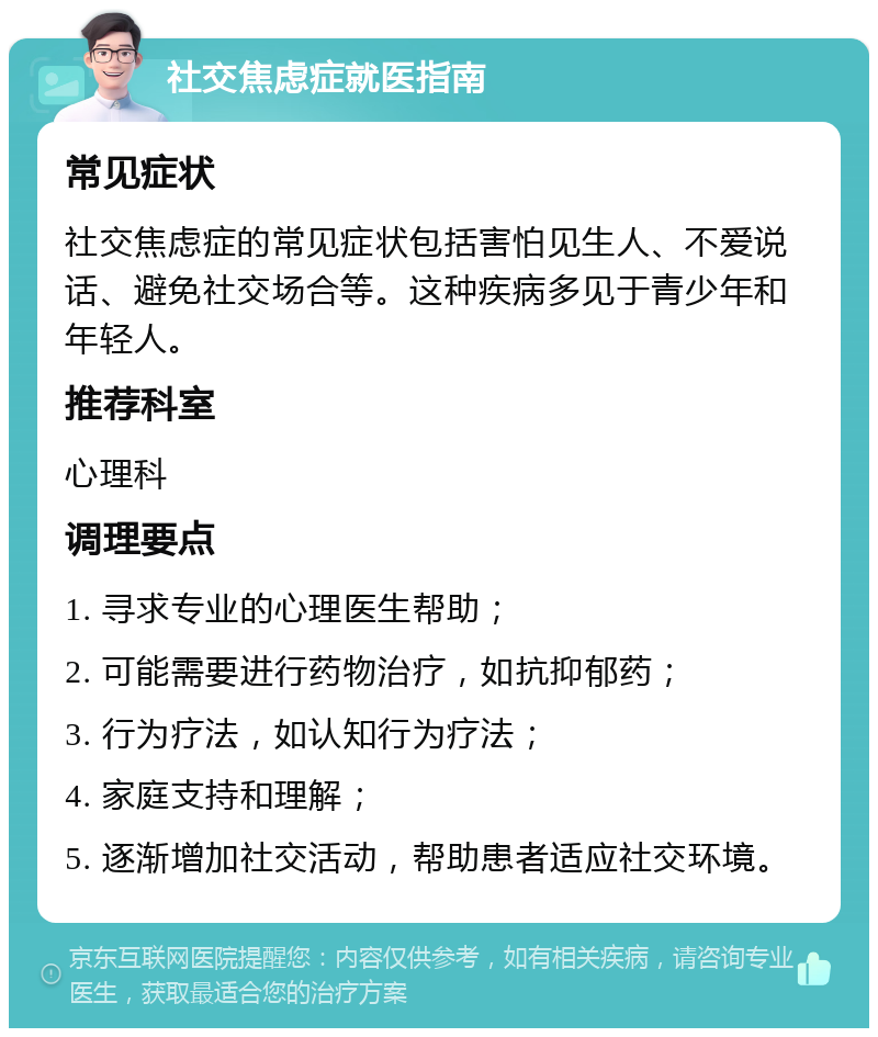 社交焦虑症就医指南 常见症状 社交焦虑症的常见症状包括害怕见生人、不爱说话、避免社交场合等。这种疾病多见于青少年和年轻人。 推荐科室 心理科 调理要点 1. 寻求专业的心理医生帮助； 2. 可能需要进行药物治疗，如抗抑郁药； 3. 行为疗法，如认知行为疗法； 4. 家庭支持和理解； 5. 逐渐增加社交活动，帮助患者适应社交环境。