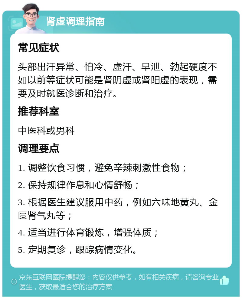 肾虚调理指南 常见症状 头部出汗异常、怕冷、虚汗、早泄、勃起硬度不如以前等症状可能是肾阴虚或肾阳虚的表现，需要及时就医诊断和治疗。 推荐科室 中医科或男科 调理要点 1. 调整饮食习惯，避免辛辣刺激性食物； 2. 保持规律作息和心情舒畅； 3. 根据医生建议服用中药，例如六味地黄丸、金匮肾气丸等； 4. 适当进行体育锻炼，增强体质； 5. 定期复诊，跟踪病情变化。