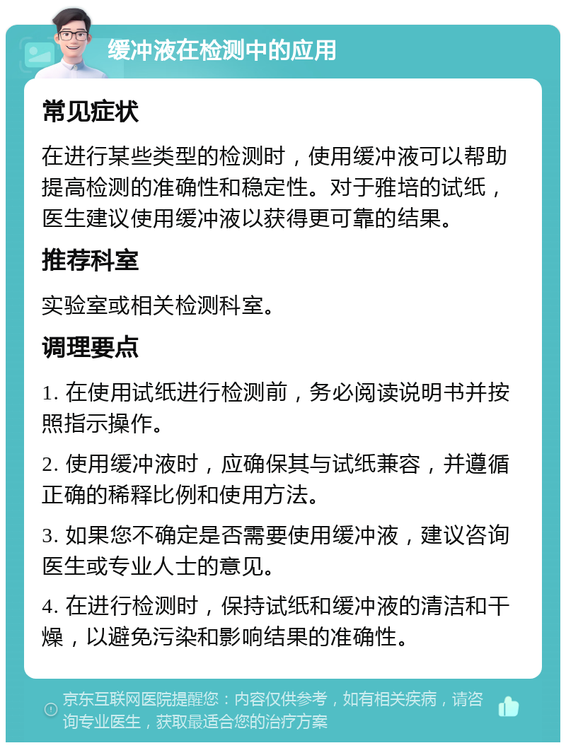 缓冲液在检测中的应用 常见症状 在进行某些类型的检测时，使用缓冲液可以帮助提高检测的准确性和稳定性。对于雅培的试纸，医生建议使用缓冲液以获得更可靠的结果。 推荐科室 实验室或相关检测科室。 调理要点 1. 在使用试纸进行检测前，务必阅读说明书并按照指示操作。 2. 使用缓冲液时，应确保其与试纸兼容，并遵循正确的稀释比例和使用方法。 3. 如果您不确定是否需要使用缓冲液，建议咨询医生或专业人士的意见。 4. 在进行检测时，保持试纸和缓冲液的清洁和干燥，以避免污染和影响结果的准确性。