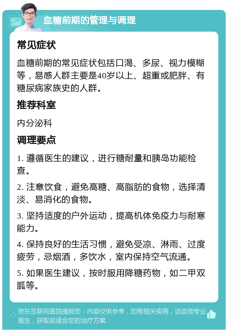 血糖前期的管理与调理 常见症状 血糖前期的常见症状包括口渴、多尿、视力模糊等，易感人群主要是40岁以上、超重或肥胖、有糖尿病家族史的人群。 推荐科室 内分泌科 调理要点 1. 遵循医生的建议，进行糖耐量和胰岛功能检查。 2. 注意饮食，避免高糖、高脂肪的食物，选择清淡、易消化的食物。 3. 坚持适度的户外运动，提高机体免疫力与耐寒能力。 4. 保持良好的生活习惯，避免受凉、淋雨、过度疲劳，忌烟酒，多饮水，室内保持空气流通。 5. 如果医生建议，按时服用降糖药物，如二甲双胍等。