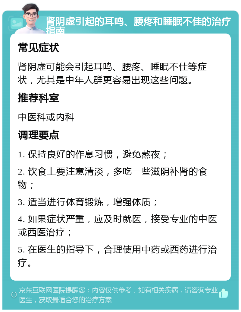 肾阴虚引起的耳鸣、腰疼和睡眠不佳的治疗指南 常见症状 肾阴虚可能会引起耳鸣、腰疼、睡眠不佳等症状，尤其是中年人群更容易出现这些问题。 推荐科室 中医科或内科 调理要点 1. 保持良好的作息习惯，避免熬夜； 2. 饮食上要注意清淡，多吃一些滋阴补肾的食物； 3. 适当进行体育锻炼，增强体质； 4. 如果症状严重，应及时就医，接受专业的中医或西医治疗； 5. 在医生的指导下，合理使用中药或西药进行治疗。