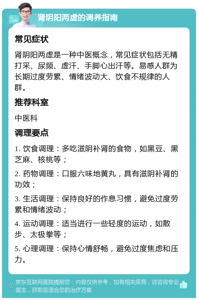 肾阴阳两虚的调养指南 常见症状 肾阴阳两虚是一种中医概念，常见症状包括无精打采、尿频、虚汗、手脚心出汗等。易感人群为长期过度劳累、情绪波动大、饮食不规律的人群。 推荐科室 中医科 调理要点 1. 饮食调理：多吃滋阴补肾的食物，如黑豆、黑芝麻、核桃等； 2. 药物调理：口服六味地黄丸，具有滋阴补肾的功效； 3. 生活调理：保持良好的作息习惯，避免过度劳累和情绪波动； 4. 运动调理：适当进行一些轻度的运动，如散步、太极拳等； 5. 心理调理：保持心情舒畅，避免过度焦虑和压力。