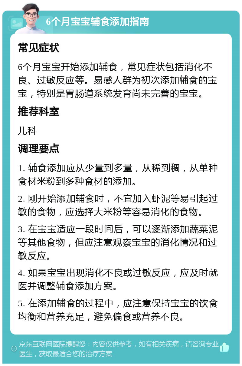 6个月宝宝辅食添加指南 常见症状 6个月宝宝开始添加辅食，常见症状包括消化不良、过敏反应等。易感人群为初次添加辅食的宝宝，特别是胃肠道系统发育尚未完善的宝宝。 推荐科室 儿科 调理要点 1. 辅食添加应从少量到多量，从稀到稠，从单种食材米粉到多种食材的添加。 2. 刚开始添加辅食时，不宜加入虾泥等易引起过敏的食物，应选择大米粉等容易消化的食物。 3. 在宝宝适应一段时间后，可以逐渐添加蔬菜泥等其他食物，但应注意观察宝宝的消化情况和过敏反应。 4. 如果宝宝出现消化不良或过敏反应，应及时就医并调整辅食添加方案。 5. 在添加辅食的过程中，应注意保持宝宝的饮食均衡和营养充足，避免偏食或营养不良。