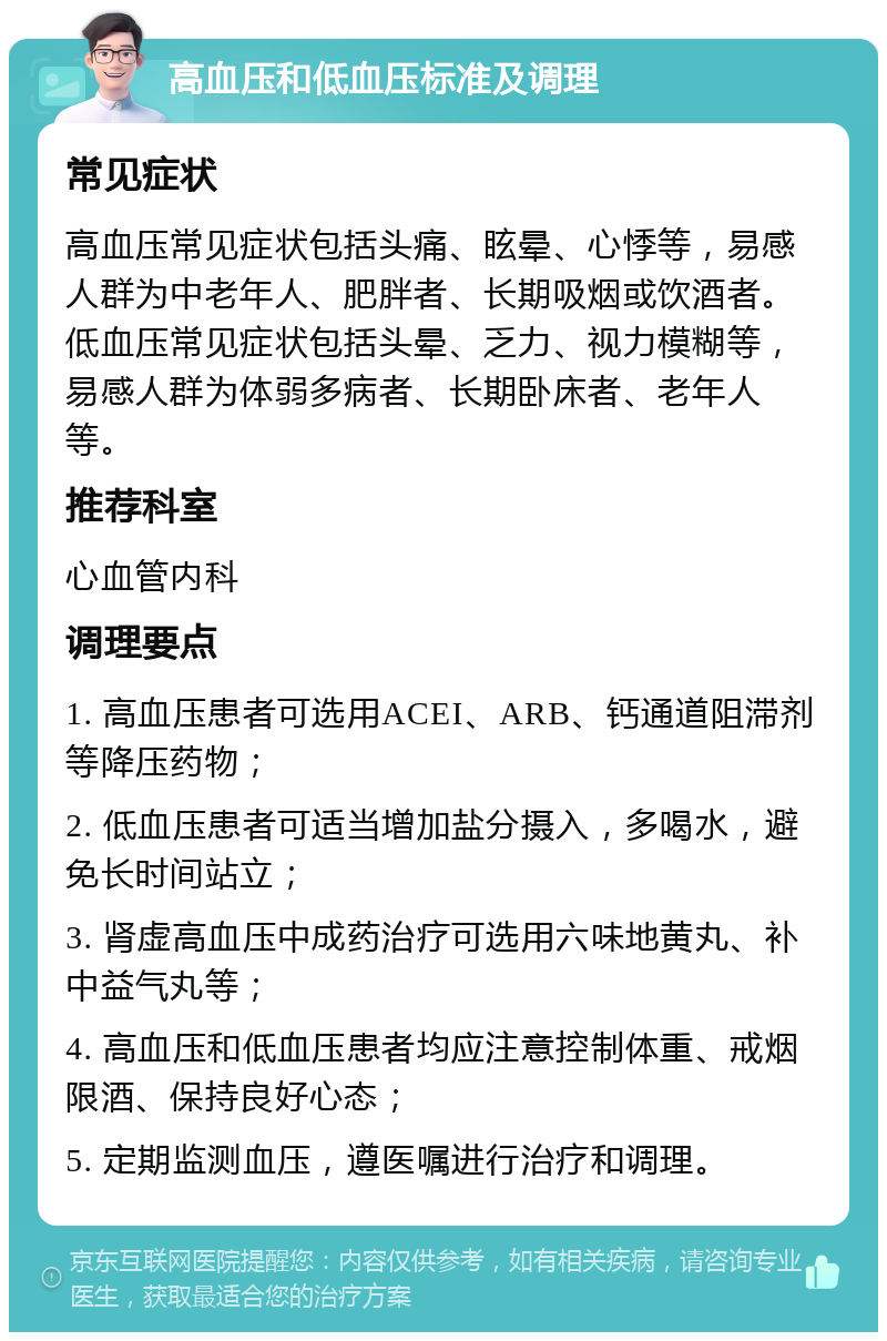 高血压和低血压标准及调理 常见症状 高血压常见症状包括头痛、眩晕、心悸等，易感人群为中老年人、肥胖者、长期吸烟或饮酒者。低血压常见症状包括头晕、乏力、视力模糊等，易感人群为体弱多病者、长期卧床者、老年人等。 推荐科室 心血管内科 调理要点 1. 高血压患者可选用ACEI、ARB、钙通道阻滞剂等降压药物； 2. 低血压患者可适当增加盐分摄入，多喝水，避免长时间站立； 3. 肾虚高血压中成药治疗可选用六味地黄丸、补中益气丸等； 4. 高血压和低血压患者均应注意控制体重、戒烟限酒、保持良好心态； 5. 定期监测血压，遵医嘱进行治疗和调理。