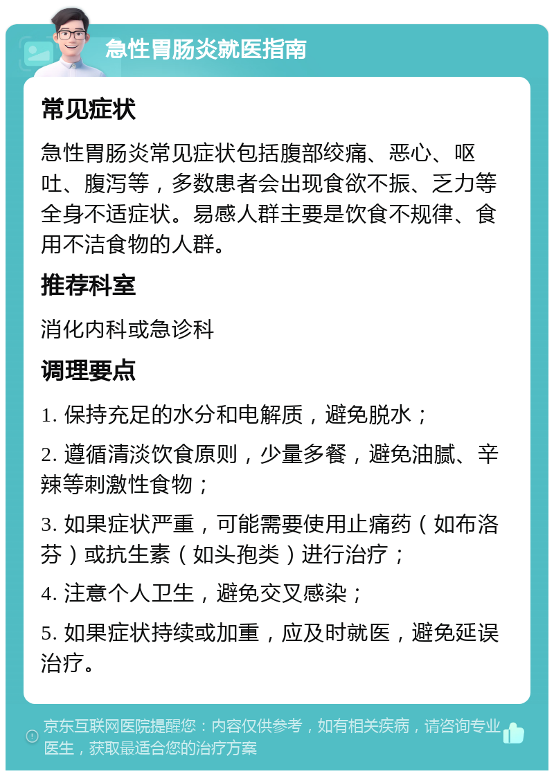 急性胃肠炎就医指南 常见症状 急性胃肠炎常见症状包括腹部绞痛、恶心、呕吐、腹泻等，多数患者会出现食欲不振、乏力等全身不适症状。易感人群主要是饮食不规律、食用不洁食物的人群。 推荐科室 消化内科或急诊科 调理要点 1. 保持充足的水分和电解质，避免脱水； 2. 遵循清淡饮食原则，少量多餐，避免油腻、辛辣等刺激性食物； 3. 如果症状严重，可能需要使用止痛药（如布洛芬）或抗生素（如头孢类）进行治疗； 4. 注意个人卫生，避免交叉感染； 5. 如果症状持续或加重，应及时就医，避免延误治疗。