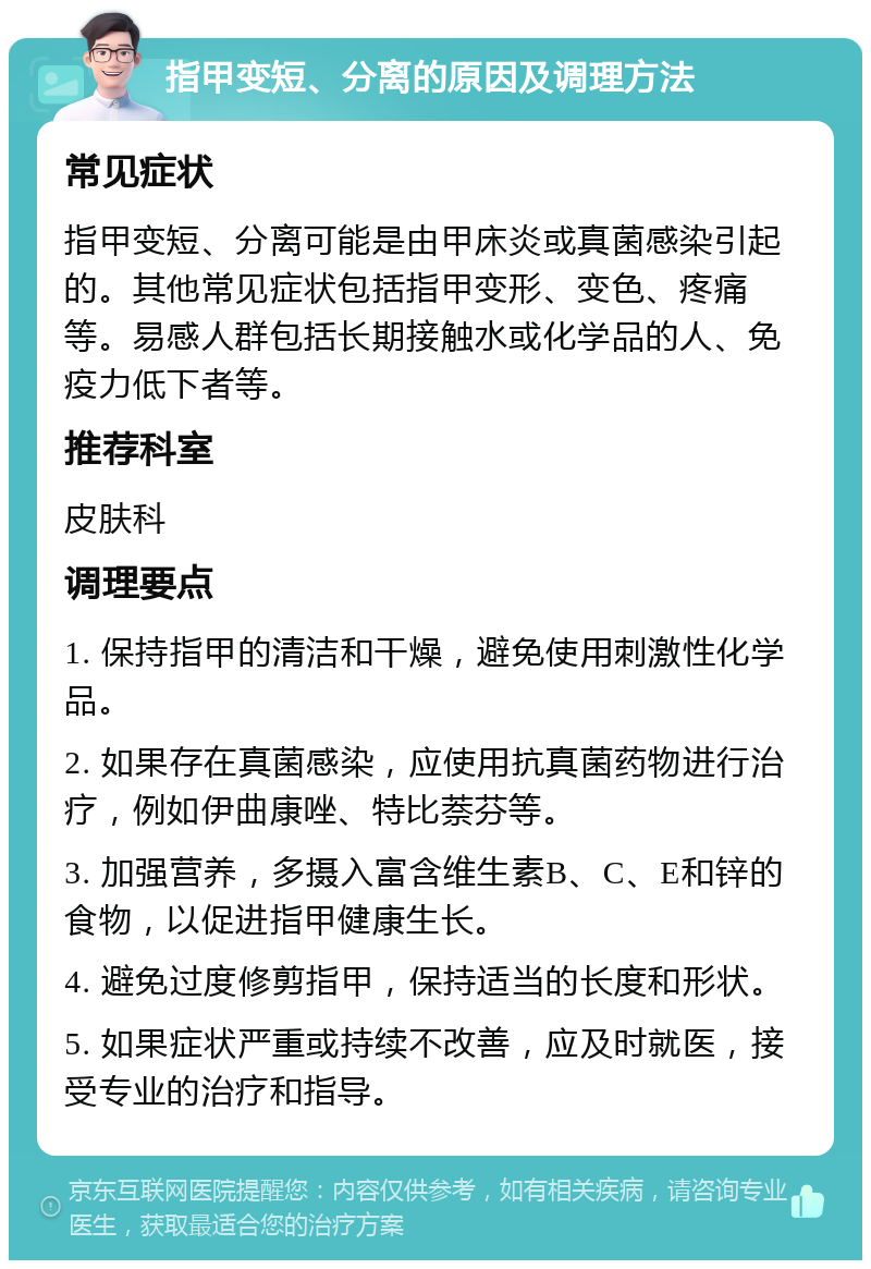 指甲变短、分离的原因及调理方法 常见症状 指甲变短、分离可能是由甲床炎或真菌感染引起的。其他常见症状包括指甲变形、变色、疼痛等。易感人群包括长期接触水或化学品的人、免疫力低下者等。 推荐科室 皮肤科 调理要点 1. 保持指甲的清洁和干燥，避免使用刺激性化学品。 2. 如果存在真菌感染，应使用抗真菌药物进行治疗，例如伊曲康唑、特比萘芬等。 3. 加强营养，多摄入富含维生素B、C、E和锌的食物，以促进指甲健康生长。 4. 避免过度修剪指甲，保持适当的长度和形状。 5. 如果症状严重或持续不改善，应及时就医，接受专业的治疗和指导。