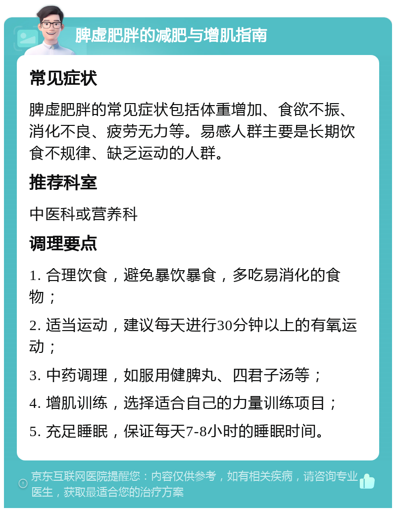 脾虚肥胖的减肥与增肌指南 常见症状 脾虚肥胖的常见症状包括体重增加、食欲不振、消化不良、疲劳无力等。易感人群主要是长期饮食不规律、缺乏运动的人群。 推荐科室 中医科或营养科 调理要点 1. 合理饮食，避免暴饮暴食，多吃易消化的食物； 2. 适当运动，建议每天进行30分钟以上的有氧运动； 3. 中药调理，如服用健脾丸、四君子汤等； 4. 增肌训练，选择适合自己的力量训练项目； 5. 充足睡眠，保证每天7-8小时的睡眠时间。