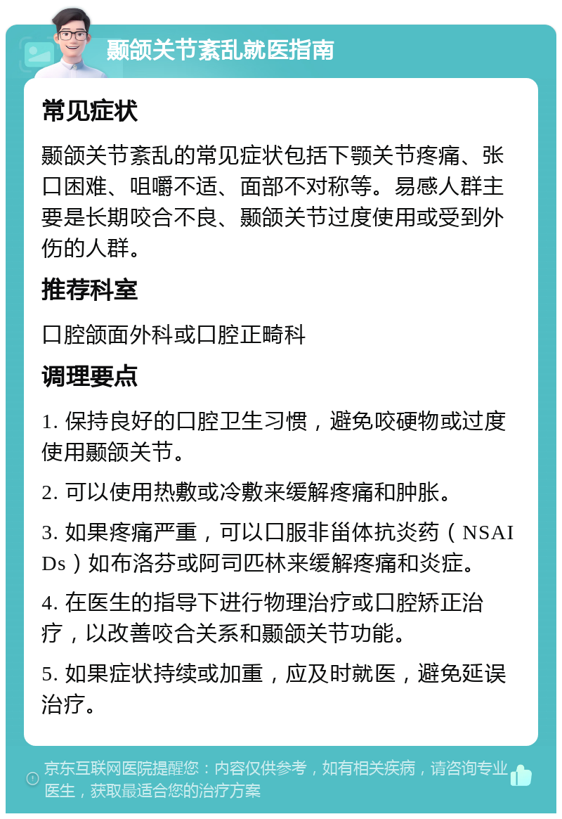 颞颌关节紊乱就医指南 常见症状 颞颌关节紊乱的常见症状包括下颚关节疼痛、张口困难、咀嚼不适、面部不对称等。易感人群主要是长期咬合不良、颞颌关节过度使用或受到外伤的人群。 推荐科室 口腔颌面外科或口腔正畸科 调理要点 1. 保持良好的口腔卫生习惯，避免咬硬物或过度使用颞颌关节。 2. 可以使用热敷或冷敷来缓解疼痛和肿胀。 3. 如果疼痛严重，可以口服非甾体抗炎药（NSAIDs）如布洛芬或阿司匹林来缓解疼痛和炎症。 4. 在医生的指导下进行物理治疗或口腔矫正治疗，以改善咬合关系和颞颌关节功能。 5. 如果症状持续或加重，应及时就医，避免延误治疗。