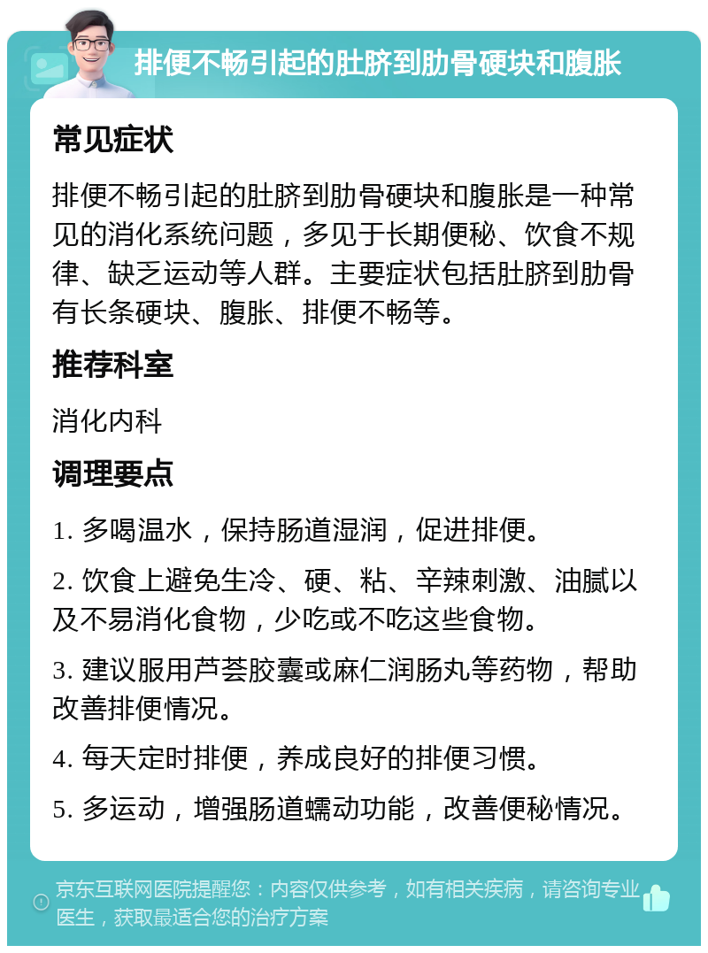 排便不畅引起的肚脐到肋骨硬块和腹胀 常见症状 排便不畅引起的肚脐到肋骨硬块和腹胀是一种常见的消化系统问题，多见于长期便秘、饮食不规律、缺乏运动等人群。主要症状包括肚脐到肋骨有长条硬块、腹胀、排便不畅等。 推荐科室 消化内科 调理要点 1. 多喝温水，保持肠道湿润，促进排便。 2. 饮食上避免生冷、硬、粘、辛辣刺激、油腻以及不易消化食物，少吃或不吃这些食物。 3. 建议服用芦荟胶囊或麻仁润肠丸等药物，帮助改善排便情况。 4. 每天定时排便，养成良好的排便习惯。 5. 多运动，增强肠道蠕动功能，改善便秘情况。