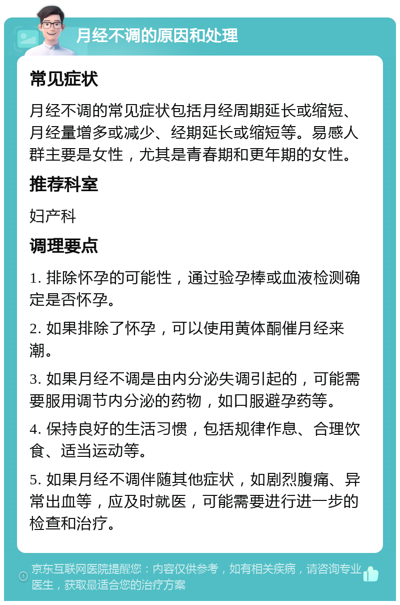 月经不调的原因和处理 常见症状 月经不调的常见症状包括月经周期延长或缩短、月经量增多或减少、经期延长或缩短等。易感人群主要是女性，尤其是青春期和更年期的女性。 推荐科室 妇产科 调理要点 1. 排除怀孕的可能性，通过验孕棒或血液检测确定是否怀孕。 2. 如果排除了怀孕，可以使用黄体酮催月经来潮。 3. 如果月经不调是由内分泌失调引起的，可能需要服用调节内分泌的药物，如口服避孕药等。 4. 保持良好的生活习惯，包括规律作息、合理饮食、适当运动等。 5. 如果月经不调伴随其他症状，如剧烈腹痛、异常出血等，应及时就医，可能需要进行进一步的检查和治疗。