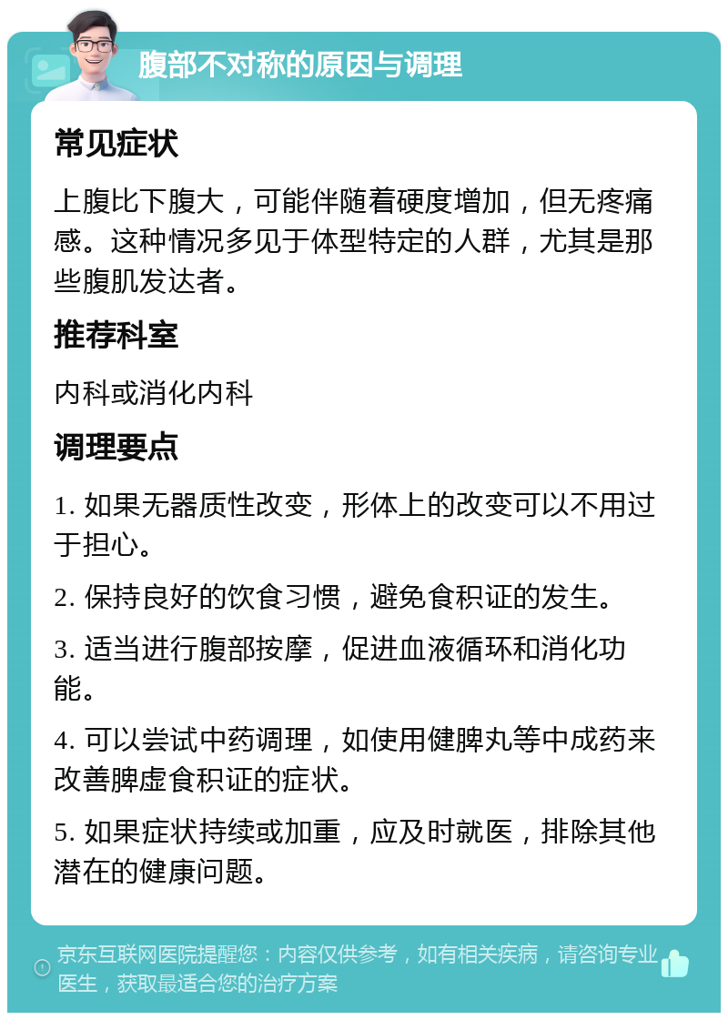 腹部不对称的原因与调理 常见症状 上腹比下腹大，可能伴随着硬度增加，但无疼痛感。这种情况多见于体型特定的人群，尤其是那些腹肌发达者。 推荐科室 内科或消化内科 调理要点 1. 如果无器质性改变，形体上的改变可以不用过于担心。 2. 保持良好的饮食习惯，避免食积证的发生。 3. 适当进行腹部按摩，促进血液循环和消化功能。 4. 可以尝试中药调理，如使用健脾丸等中成药来改善脾虚食积证的症状。 5. 如果症状持续或加重，应及时就医，排除其他潜在的健康问题。