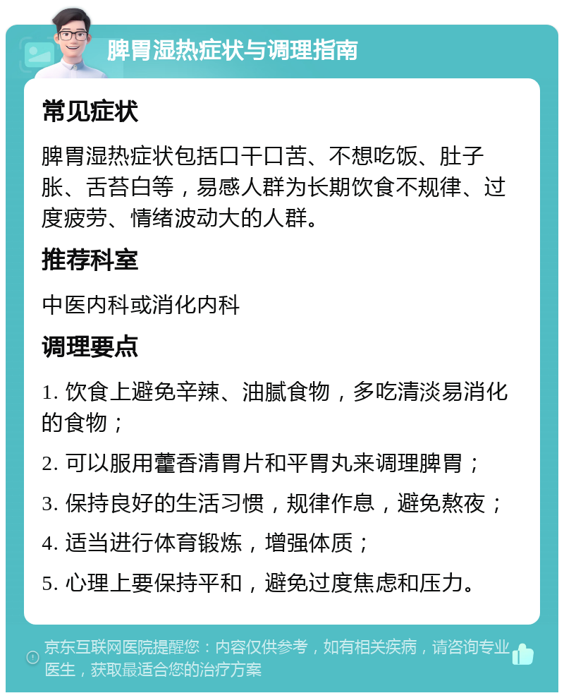 脾胃湿热症状与调理指南 常见症状 脾胃湿热症状包括口干口苦、不想吃饭、肚子胀、舌苔白等，易感人群为长期饮食不规律、过度疲劳、情绪波动大的人群。 推荐科室 中医内科或消化内科 调理要点 1. 饮食上避免辛辣、油腻食物，多吃清淡易消化的食物； 2. 可以服用藿香清胃片和平胃丸来调理脾胃； 3. 保持良好的生活习惯，规律作息，避免熬夜； 4. 适当进行体育锻炼，增强体质； 5. 心理上要保持平和，避免过度焦虑和压力。