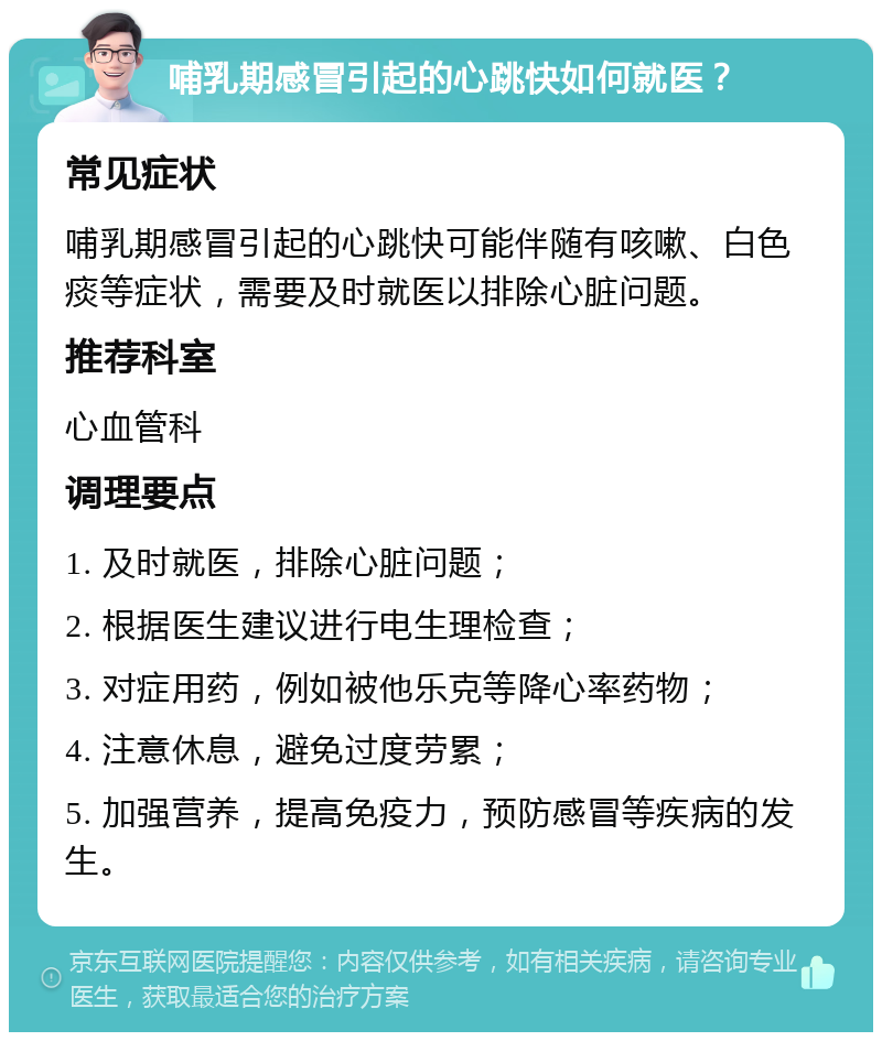 哺乳期感冒引起的心跳快如何就医？ 常见症状 哺乳期感冒引起的心跳快可能伴随有咳嗽、白色痰等症状，需要及时就医以排除心脏问题。 推荐科室 心血管科 调理要点 1. 及时就医，排除心脏问题； 2. 根据医生建议进行电生理检查； 3. 对症用药，例如被他乐克等降心率药物； 4. 注意休息，避免过度劳累； 5. 加强营养，提高免疫力，预防感冒等疾病的发生。