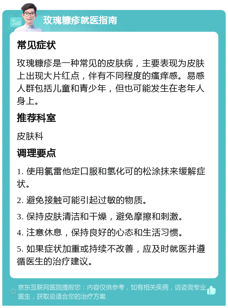 玫瑰糠疹就医指南 常见症状 玫瑰糠疹是一种常见的皮肤病，主要表现为皮肤上出现大片红点，伴有不同程度的瘙痒感。易感人群包括儿童和青少年，但也可能发生在老年人身上。 推荐科室 皮肤科 调理要点 1. 使用氯雷他定口服和氢化可的松涂抹来缓解症状。 2. 避免接触可能引起过敏的物质。 3. 保持皮肤清洁和干燥，避免摩擦和刺激。 4. 注意休息，保持良好的心态和生活习惯。 5. 如果症状加重或持续不改善，应及时就医并遵循医生的治疗建议。