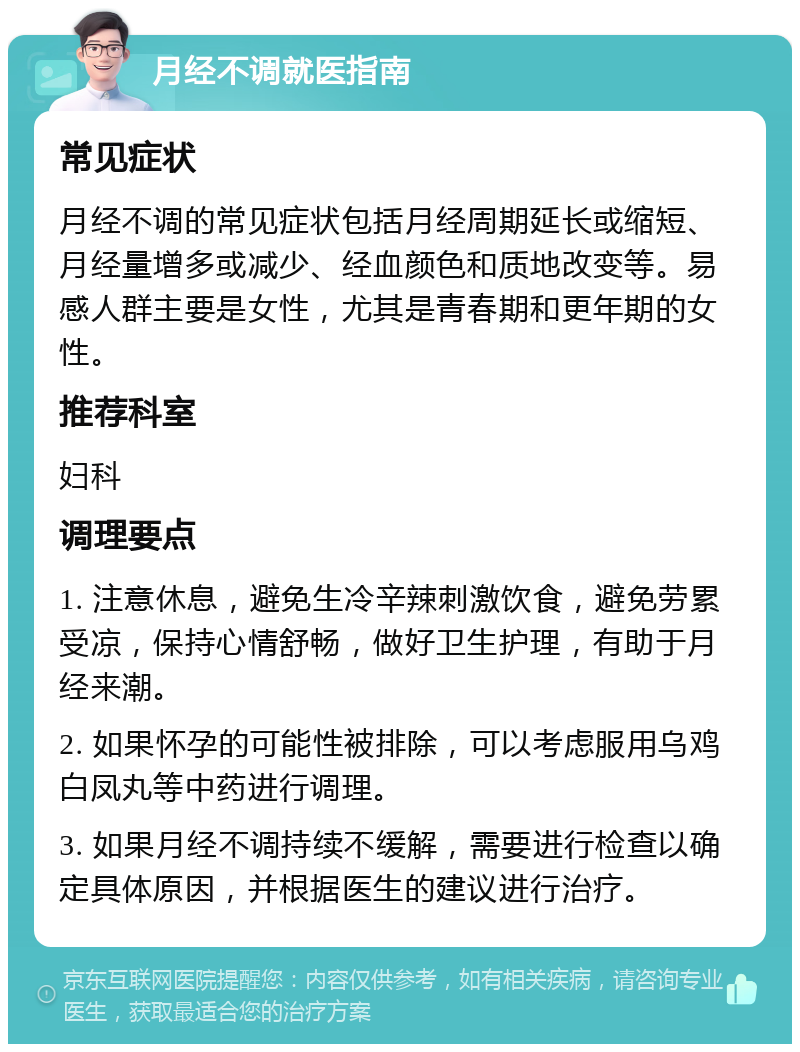 月经不调就医指南 常见症状 月经不调的常见症状包括月经周期延长或缩短、月经量增多或减少、经血颜色和质地改变等。易感人群主要是女性，尤其是青春期和更年期的女性。 推荐科室 妇科 调理要点 1. 注意休息，避免生冷辛辣刺激饮食，避免劳累受凉，保持心情舒畅，做好卫生护理，有助于月经来潮。 2. 如果怀孕的可能性被排除，可以考虑服用乌鸡白凤丸等中药进行调理。 3. 如果月经不调持续不缓解，需要进行检查以确定具体原因，并根据医生的建议进行治疗。