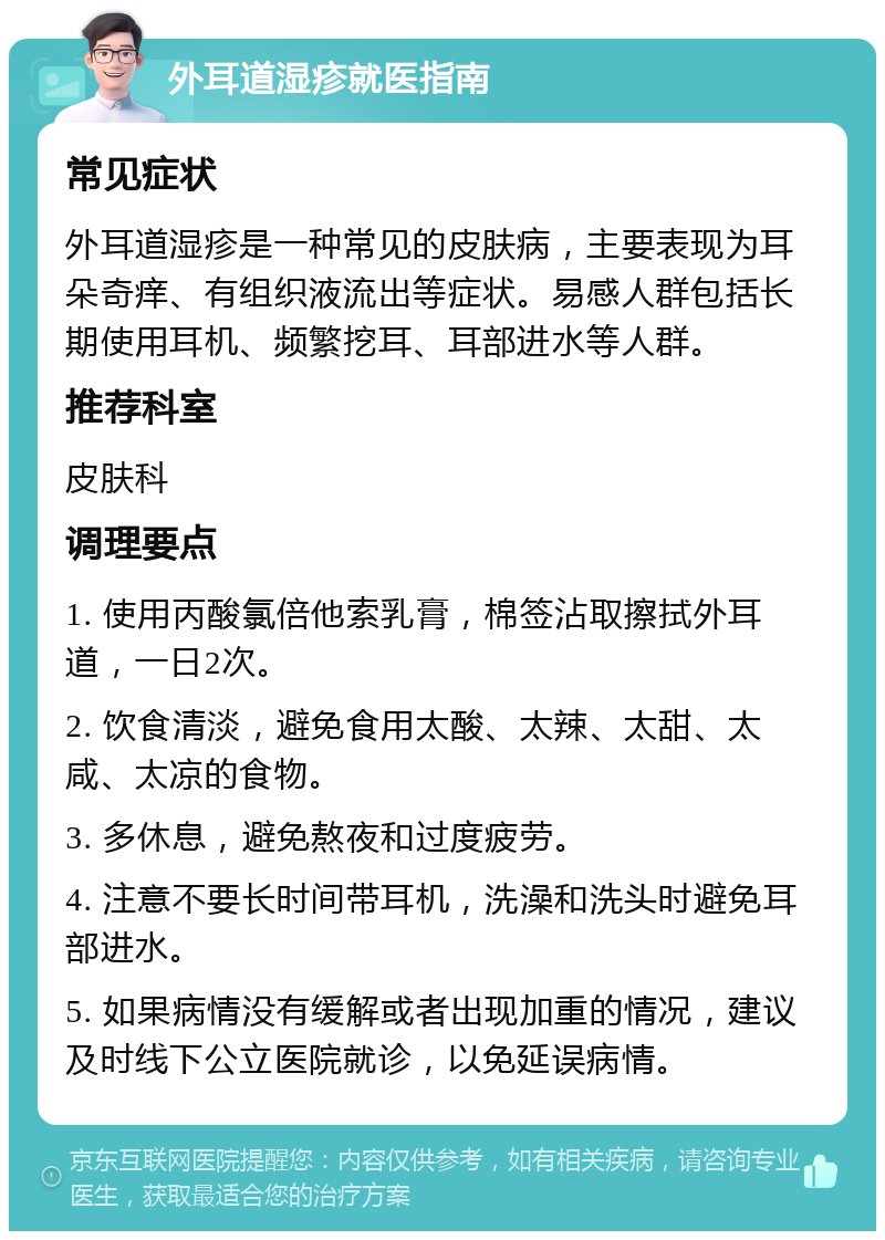 外耳道湿疹就医指南 常见症状 外耳道湿疹是一种常见的皮肤病，主要表现为耳朵奇痒、有组织液流出等症状。易感人群包括长期使用耳机、频繁挖耳、耳部进水等人群。 推荐科室 皮肤科 调理要点 1. 使用丙酸氯倍他索乳膏，棉签沾取擦拭外耳道，一日2次。 2. 饮食清淡，避免食用太酸、太辣、太甜、太咸、太凉的食物。 3. 多休息，避免熬夜和过度疲劳。 4. 注意不要长时间带耳机，洗澡和洗头时避免耳部进水。 5. 如果病情没有缓解或者出现加重的情况，建议及时线下公立医院就诊，以免延误病情。