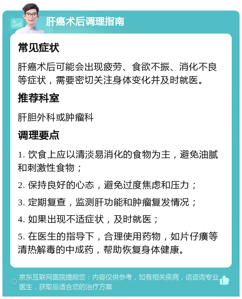 肝癌术后调理指南 常见症状 肝癌术后可能会出现疲劳、食欲不振、消化不良等症状，需要密切关注身体变化并及时就医。 推荐科室 肝胆外科或肿瘤科 调理要点 1. 饮食上应以清淡易消化的食物为主，避免油腻和刺激性食物； 2. 保持良好的心态，避免过度焦虑和压力； 3. 定期复查，监测肝功能和肿瘤复发情况； 4. 如果出现不适症状，及时就医； 5. 在医生的指导下，合理使用药物，如片仔癀等清热解毒的中成药，帮助恢复身体健康。