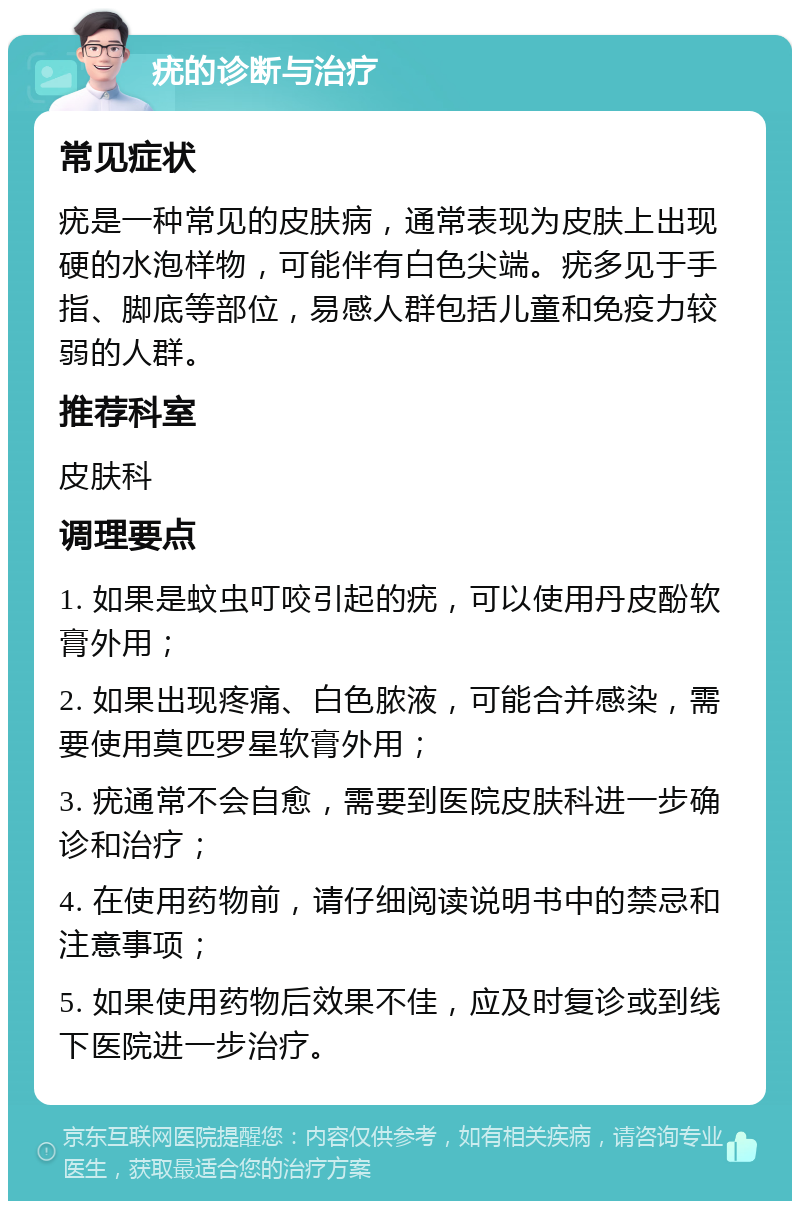 疣的诊断与治疗 常见症状 疣是一种常见的皮肤病，通常表现为皮肤上出现硬的水泡样物，可能伴有白色尖端。疣多见于手指、脚底等部位，易感人群包括儿童和免疫力较弱的人群。 推荐科室 皮肤科 调理要点 1. 如果是蚊虫叮咬引起的疣，可以使用丹皮酚软膏外用； 2. 如果出现疼痛、白色脓液，可能合并感染，需要使用莫匹罗星软膏外用； 3. 疣通常不会自愈，需要到医院皮肤科进一步确诊和治疗； 4. 在使用药物前，请仔细阅读说明书中的禁忌和注意事项； 5. 如果使用药物后效果不佳，应及时复诊或到线下医院进一步治疗。