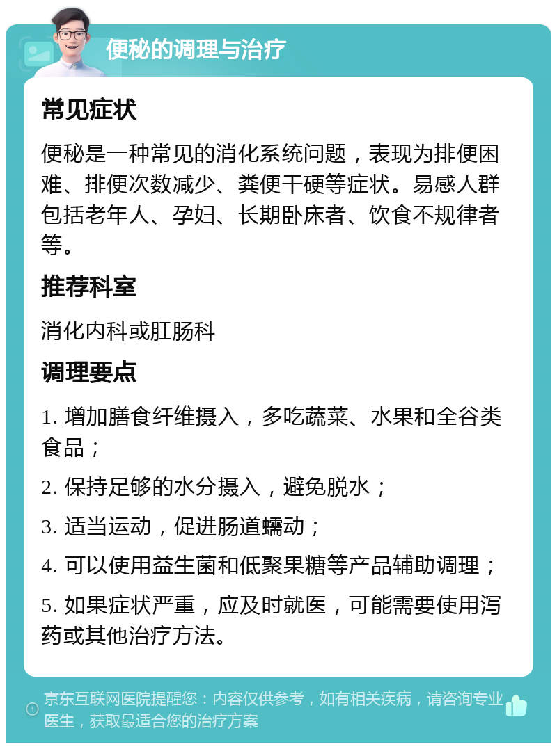 便秘的调理与治疗 常见症状 便秘是一种常见的消化系统问题，表现为排便困难、排便次数减少、粪便干硬等症状。易感人群包括老年人、孕妇、长期卧床者、饮食不规律者等。 推荐科室 消化内科或肛肠科 调理要点 1. 增加膳食纤维摄入，多吃蔬菜、水果和全谷类食品； 2. 保持足够的水分摄入，避免脱水； 3. 适当运动，促进肠道蠕动； 4. 可以使用益生菌和低聚果糖等产品辅助调理； 5. 如果症状严重，应及时就医，可能需要使用泻药或其他治疗方法。