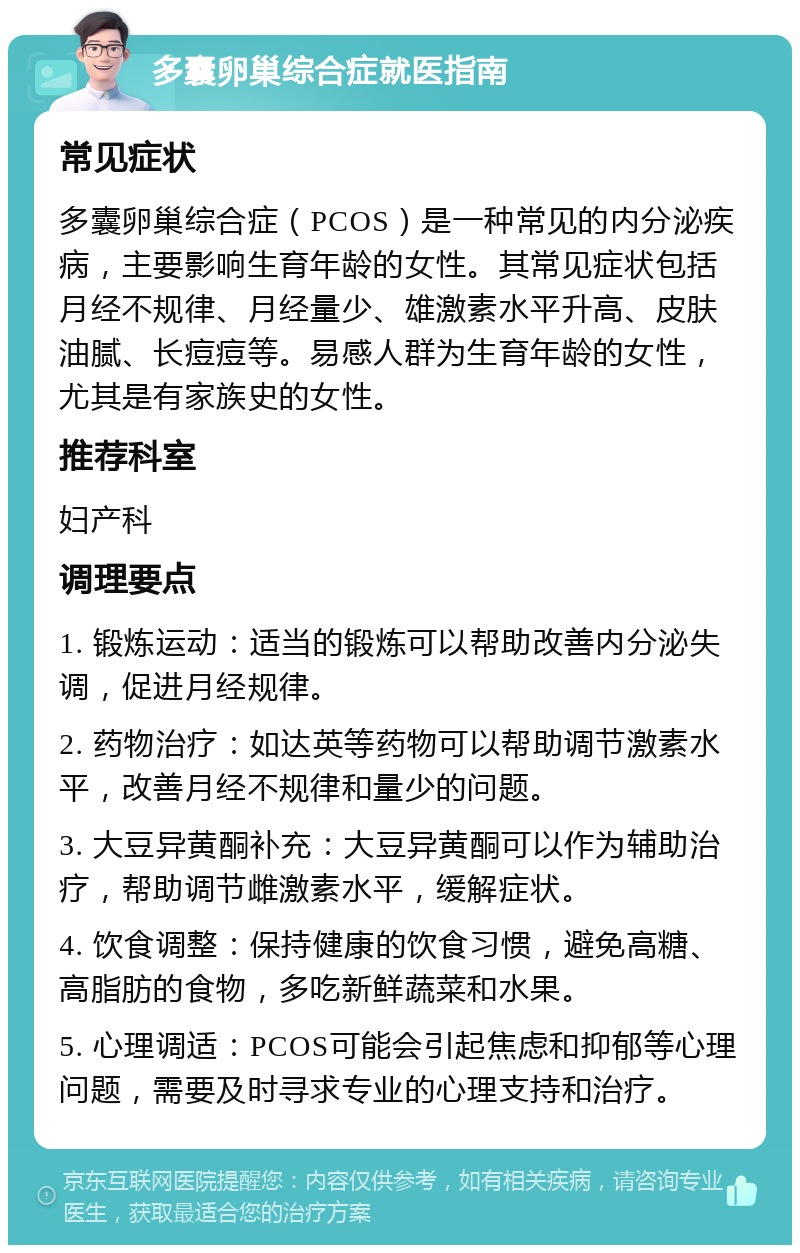 多囊卵巢综合症就医指南 常见症状 多囊卵巢综合症（PCOS）是一种常见的内分泌疾病，主要影响生育年龄的女性。其常见症状包括月经不规律、月经量少、雄激素水平升高、皮肤油腻、长痘痘等。易感人群为生育年龄的女性，尤其是有家族史的女性。 推荐科室 妇产科 调理要点 1. 锻炼运动：适当的锻炼可以帮助改善内分泌失调，促进月经规律。 2. 药物治疗：如达英等药物可以帮助调节激素水平，改善月经不规律和量少的问题。 3. 大豆异黄酮补充：大豆异黄酮可以作为辅助治疗，帮助调节雌激素水平，缓解症状。 4. 饮食调整：保持健康的饮食习惯，避免高糖、高脂肪的食物，多吃新鲜蔬菜和水果。 5. 心理调适：PCOS可能会引起焦虑和抑郁等心理问题，需要及时寻求专业的心理支持和治疗。