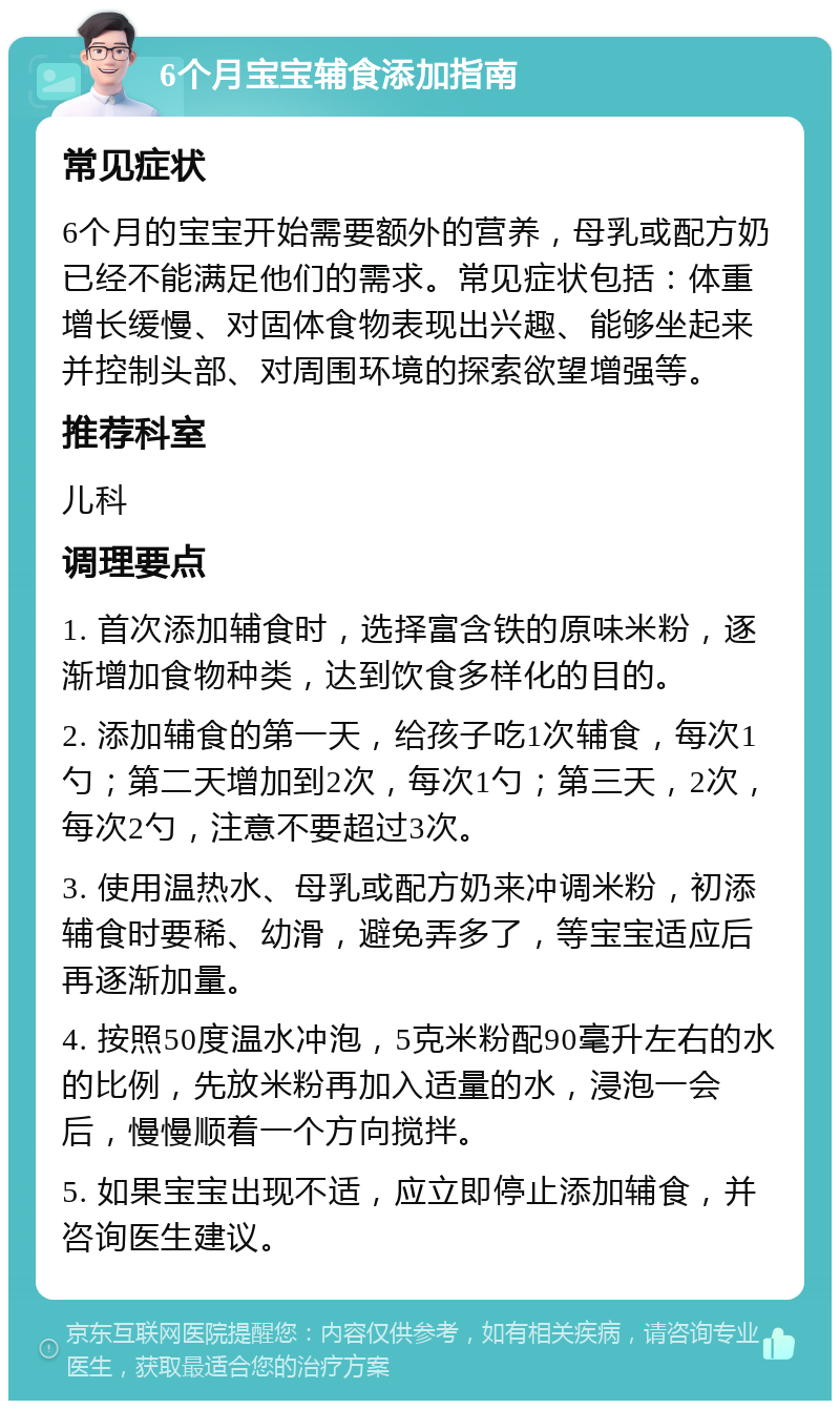 6个月宝宝辅食添加指南 常见症状 6个月的宝宝开始需要额外的营养，母乳或配方奶已经不能满足他们的需求。常见症状包括：体重增长缓慢、对固体食物表现出兴趣、能够坐起来并控制头部、对周围环境的探索欲望增强等。 推荐科室 儿科 调理要点 1. 首次添加辅食时，选择富含铁的原味米粉，逐渐增加食物种类，达到饮食多样化的目的。 2. 添加辅食的第一天，给孩子吃1次辅食，每次1勺；第二天增加到2次，每次1勺；第三天，2次，每次2勺，注意不要超过3次。 3. 使用温热水、母乳或配方奶来冲调米粉，初添辅食时要稀、幼滑，避免弄多了，等宝宝适应后再逐渐加量。 4. 按照50度温水冲泡，5克米粉配90毫升左右的水的比例，先放米粉再加入适量的水，浸泡一会后，慢慢顺着一个方向搅拌。 5. 如果宝宝出现不适，应立即停止添加辅食，并咨询医生建议。