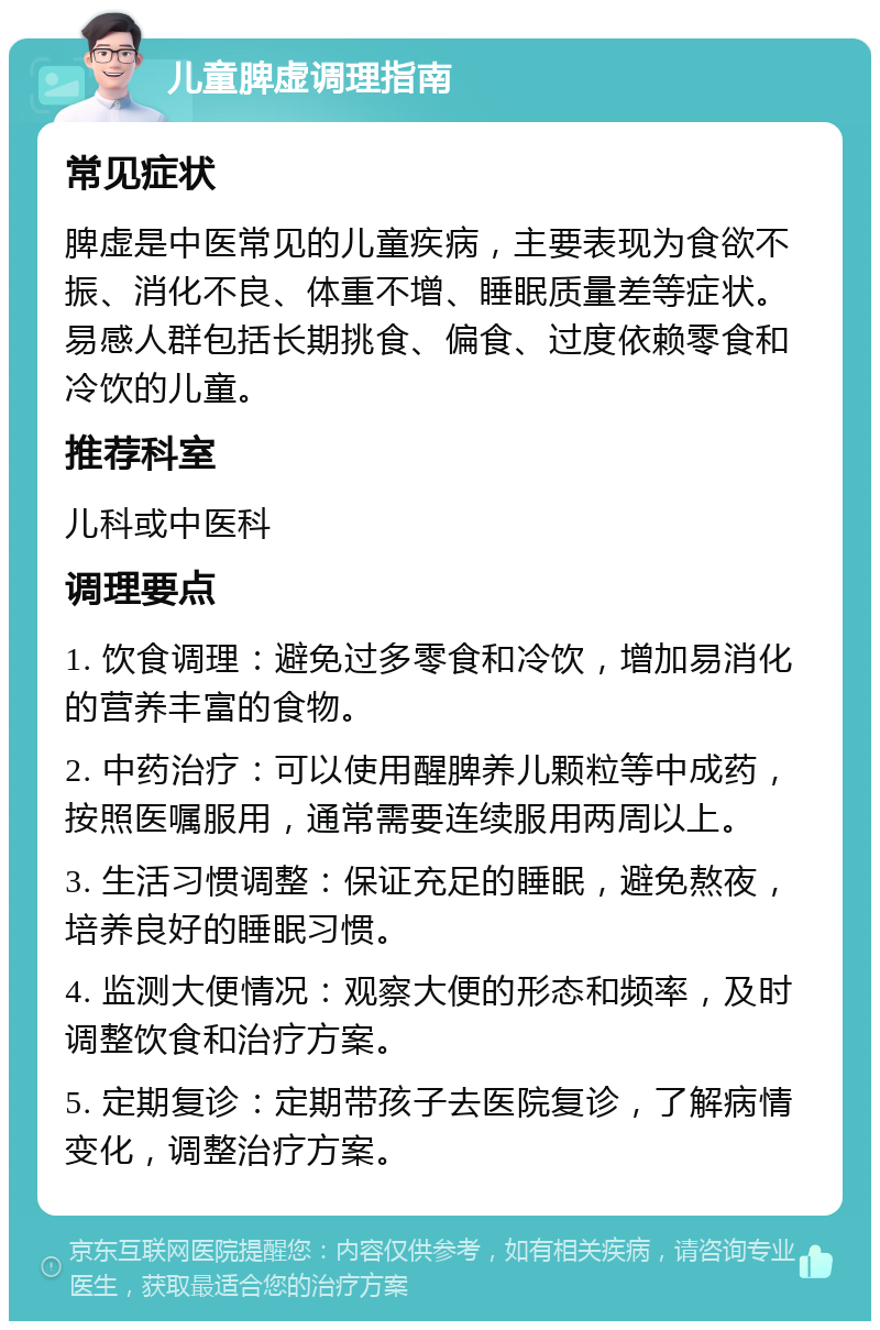 儿童脾虚调理指南 常见症状 脾虚是中医常见的儿童疾病，主要表现为食欲不振、消化不良、体重不增、睡眠质量差等症状。易感人群包括长期挑食、偏食、过度依赖零食和冷饮的儿童。 推荐科室 儿科或中医科 调理要点 1. 饮食调理：避免过多零食和冷饮，增加易消化的营养丰富的食物。 2. 中药治疗：可以使用醒脾养儿颗粒等中成药，按照医嘱服用，通常需要连续服用两周以上。 3. 生活习惯调整：保证充足的睡眠，避免熬夜，培养良好的睡眠习惯。 4. 监测大便情况：观察大便的形态和频率，及时调整饮食和治疗方案。 5. 定期复诊：定期带孩子去医院复诊，了解病情变化，调整治疗方案。