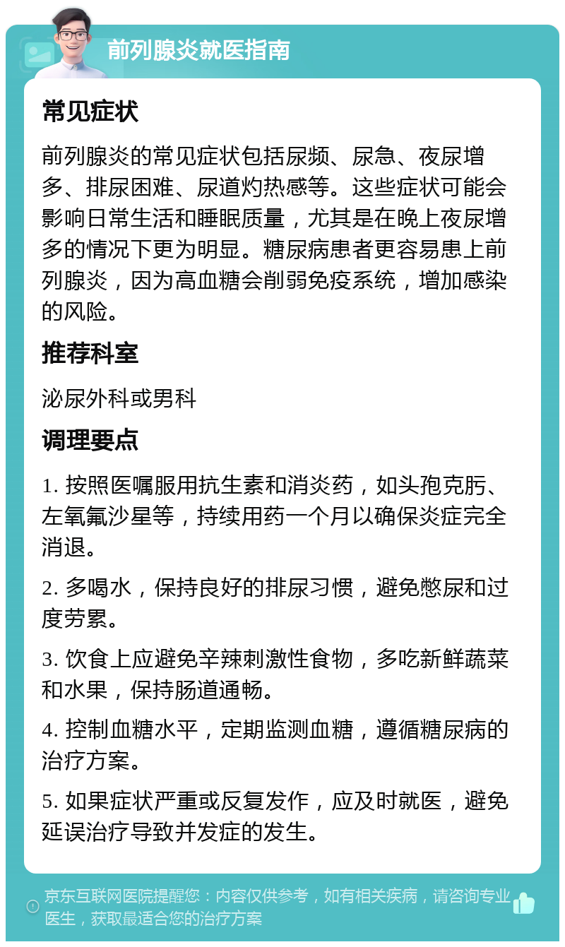 前列腺炎就医指南 常见症状 前列腺炎的常见症状包括尿频、尿急、夜尿增多、排尿困难、尿道灼热感等。这些症状可能会影响日常生活和睡眠质量，尤其是在晚上夜尿增多的情况下更为明显。糖尿病患者更容易患上前列腺炎，因为高血糖会削弱免疫系统，增加感染的风险。 推荐科室 泌尿外科或男科 调理要点 1. 按照医嘱服用抗生素和消炎药，如头孢克肟、左氧氟沙星等，持续用药一个月以确保炎症完全消退。 2. 多喝水，保持良好的排尿习惯，避免憋尿和过度劳累。 3. 饮食上应避免辛辣刺激性食物，多吃新鲜蔬菜和水果，保持肠道通畅。 4. 控制血糖水平，定期监测血糖，遵循糖尿病的治疗方案。 5. 如果症状严重或反复发作，应及时就医，避免延误治疗导致并发症的发生。