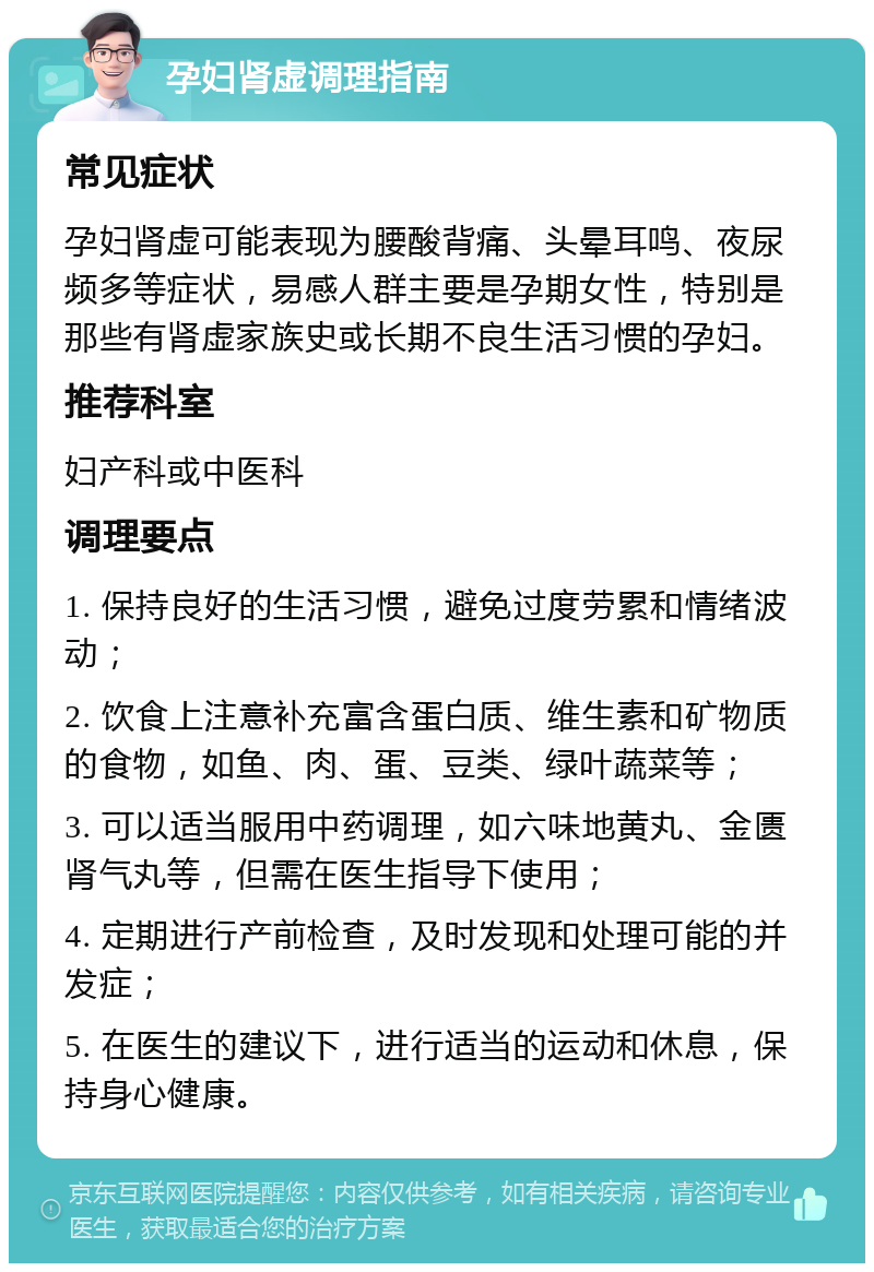 孕妇肾虚调理指南 常见症状 孕妇肾虚可能表现为腰酸背痛、头晕耳鸣、夜尿频多等症状，易感人群主要是孕期女性，特别是那些有肾虚家族史或长期不良生活习惯的孕妇。 推荐科室 妇产科或中医科 调理要点 1. 保持良好的生活习惯，避免过度劳累和情绪波动； 2. 饮食上注意补充富含蛋白质、维生素和矿物质的食物，如鱼、肉、蛋、豆类、绿叶蔬菜等； 3. 可以适当服用中药调理，如六味地黄丸、金匮肾气丸等，但需在医生指导下使用； 4. 定期进行产前检查，及时发现和处理可能的并发症； 5. 在医生的建议下，进行适当的运动和休息，保持身心健康。