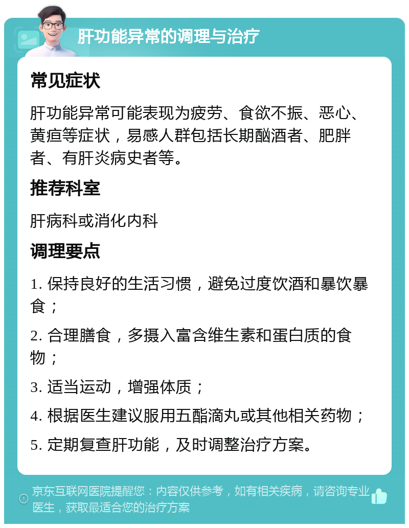 肝功能异常的调理与治疗 常见症状 肝功能异常可能表现为疲劳、食欲不振、恶心、黄疸等症状，易感人群包括长期酗酒者、肥胖者、有肝炎病史者等。 推荐科室 肝病科或消化内科 调理要点 1. 保持良好的生活习惯，避免过度饮酒和暴饮暴食； 2. 合理膳食，多摄入富含维生素和蛋白质的食物； 3. 适当运动，增强体质； 4. 根据医生建议服用五酯滴丸或其他相关药物； 5. 定期复查肝功能，及时调整治疗方案。