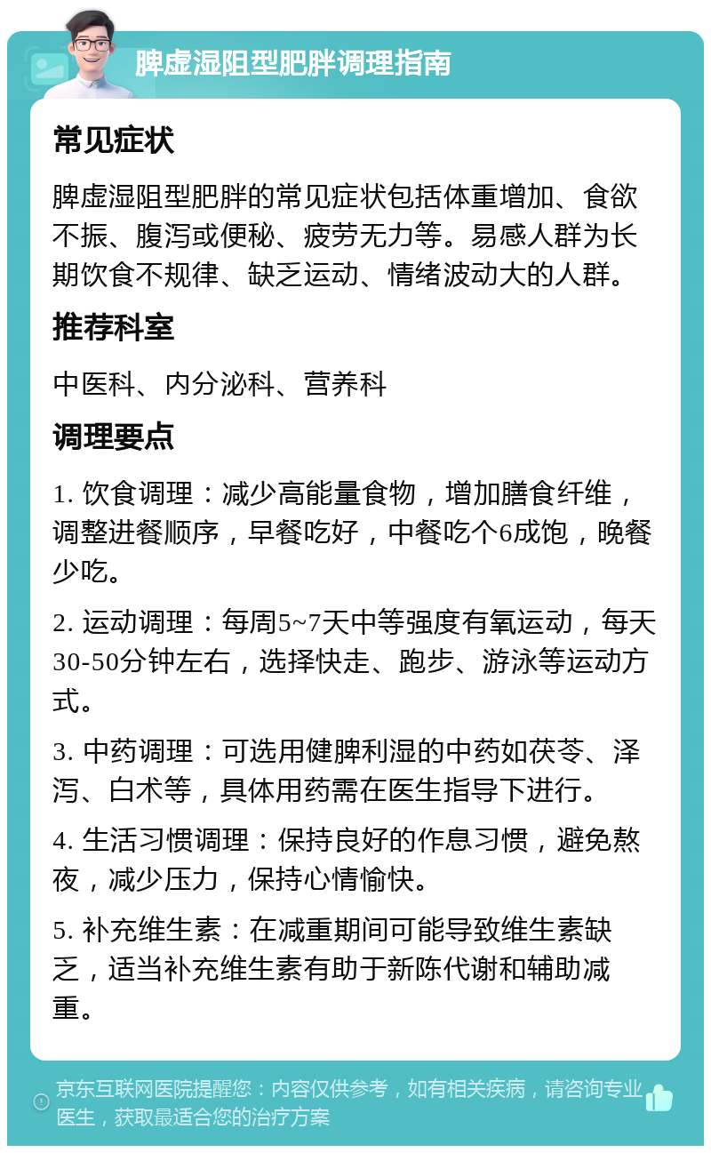 脾虚湿阻型肥胖调理指南 常见症状 脾虚湿阻型肥胖的常见症状包括体重增加、食欲不振、腹泻或便秘、疲劳无力等。易感人群为长期饮食不规律、缺乏运动、情绪波动大的人群。 推荐科室 中医科、内分泌科、营养科 调理要点 1. 饮食调理：减少高能量食物，增加膳食纤维，调整进餐顺序，早餐吃好，中餐吃个6成饱，晚餐少吃。 2. 运动调理：每周5~7天中等强度有氧运动，每天30-50分钟左右，选择快走、跑步、游泳等运动方式。 3. 中药调理：可选用健脾利湿的中药如茯苓、泽泻、白术等，具体用药需在医生指导下进行。 4. 生活习惯调理：保持良好的作息习惯，避免熬夜，减少压力，保持心情愉快。 5. 补充维生素：在减重期间可能导致维生素缺乏，适当补充维生素有助于新陈代谢和辅助减重。