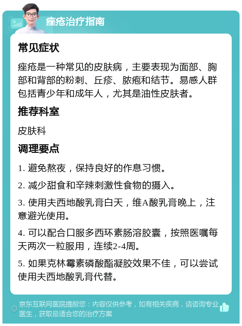 痤疮治疗指南 常见症状 痤疮是一种常见的皮肤病，主要表现为面部、胸部和背部的粉刺、丘疹、脓疱和结节。易感人群包括青少年和成年人，尤其是油性皮肤者。 推荐科室 皮肤科 调理要点 1. 避免熬夜，保持良好的作息习惯。 2. 减少甜食和辛辣刺激性食物的摄入。 3. 使用夫西地酸乳膏白天，维A酸乳膏晚上，注意避光使用。 4. 可以配合口服多西环素肠溶胶囊，按照医嘱每天两次一粒服用，连续2-4周。 5. 如果克林霉素磷酸酯凝胶效果不佳，可以尝试使用夫西地酸乳膏代替。