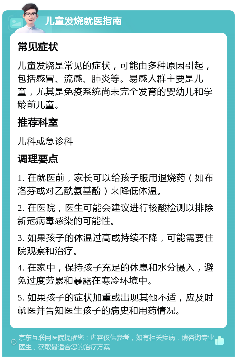 儿童发烧就医指南 常见症状 儿童发烧是常见的症状，可能由多种原因引起，包括感冒、流感、肺炎等。易感人群主要是儿童，尤其是免疫系统尚未完全发育的婴幼儿和学龄前儿童。 推荐科室 儿科或急诊科 调理要点 1. 在就医前，家长可以给孩子服用退烧药（如布洛芬或对乙酰氨基酚）来降低体温。 2. 在医院，医生可能会建议进行核酸检测以排除新冠病毒感染的可能性。 3. 如果孩子的体温过高或持续不降，可能需要住院观察和治疗。 4. 在家中，保持孩子充足的休息和水分摄入，避免过度劳累和暴露在寒冷环境中。 5. 如果孩子的症状加重或出现其他不适，应及时就医并告知医生孩子的病史和用药情况。