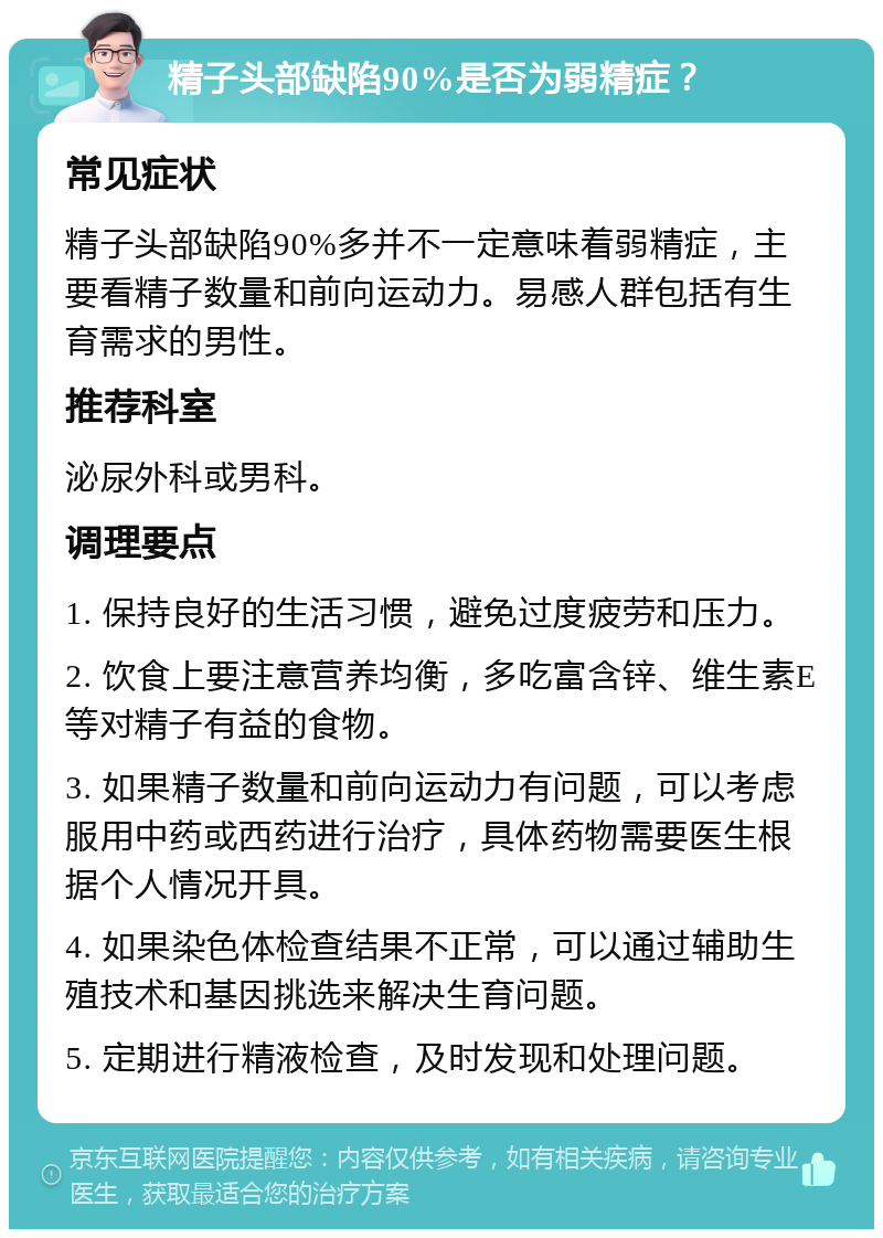 精子头部缺陷90%是否为弱精症？ 常见症状 精子头部缺陷90%多并不一定意味着弱精症，主要看精子数量和前向运动力。易感人群包括有生育需求的男性。 推荐科室 泌尿外科或男科。 调理要点 1. 保持良好的生活习惯，避免过度疲劳和压力。 2. 饮食上要注意营养均衡，多吃富含锌、维生素E等对精子有益的食物。 3. 如果精子数量和前向运动力有问题，可以考虑服用中药或西药进行治疗，具体药物需要医生根据个人情况开具。 4. 如果染色体检查结果不正常，可以通过辅助生殖技术和基因挑选来解决生育问题。 5. 定期进行精液检查，及时发现和处理问题。