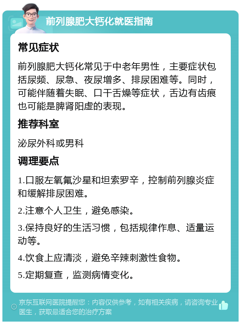 前列腺肥大钙化就医指南 常见症状 前列腺肥大钙化常见于中老年男性，主要症状包括尿频、尿急、夜尿增多、排尿困难等。同时，可能伴随着失眠、口干舌燥等症状，舌边有齿痕也可能是脾肾阳虚的表现。 推荐科室 泌尿外科或男科 调理要点 1.口服左氧氟沙星和坦索罗辛，控制前列腺炎症和缓解排尿困难。 2.注意个人卫生，避免感染。 3.保持良好的生活习惯，包括规律作息、适量运动等。 4.饮食上应清淡，避免辛辣刺激性食物。 5.定期复查，监测病情变化。